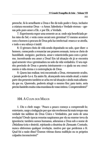 O Grande Evangelho de João – Volume VII
                                                                      203

preenche, fá-lo semelhante a Deus e lhe dá todo poder e força, inclusive
a criatura encontrar Deus – o Amor, Sabedoria e Verdade eternos – ape-
nas pelo puro amor a Ele, e por Ele, a Verdade.
     7. Experimenta expor uma semente ao ar, onde seja beneficiada pe-
los raios do Sol, e verás como secará sem germinar! O mesmo acontece
com o homem à procura de Deus pela luz intelectual: resseca e se atrofia,
e todo o seu esforço é inútil.
     8. O gérmen cheio de vida sendo depositado no solo, quer dizer: o
homem, começando a renunciar aos prazeres sensuais, torna-se cheio de
humildade, meiguice, paciência, amor e misericórdia para com o próxi-
mo, incentivando seu amor a Deus! Em tal situação ele já se encontra
qual semente viva e germinadora no solo da vida verdadeira. O seu espí-
rito provindo de Deus o penetra inteiramente e o ajuda no seu cresci-
mento à vida eterna e à contemplação de Deus.
     9. Quem isso realizar, terá encontrado a Deus, eternamente oculto,
e jamais perde-Lo-á. Eu assim fiz, alcançando meu estado atual; a maior
parte dos presentes também se acha em tal situação e ainda mais adianta-
da que eu. Querendo, podereis atingir o mesmo fim; para tanto, seria
preciso banirdes muita coisa mundana do vosso íntimo. Compreendestes?”



    104. A CULPA DOS MAGOS

     1. Diz o chefe mago: “Pouco a pouco começo a compreendê-lo;
entretanto, surge a indagação por que não recebemos há mais tempo essa
verdade tão sublime do Deus Único e Verdadeiro, por meio de uma
revelação? Desde épocas remotas suspiramos por ela na enorme treva da
ignorância; também somos humanos, adoramos a Deus sob o nome de
Delailama (cria e destrói), rejeitando a doutrina de Zorouasto. Contudo,
nunca obtivemos qualquer revelação, motivo por que perdemos a fé.
Qual foi a razão disso? Éramos vítimas duma maldição ou os próprios
culpados inconscientes?”
 