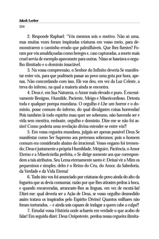 Jakob Lorber
204

      2. Responde Raphael: “Vós mesmos sois o motivo. Não só uma,
mas muitas vezes foram inspiradas criaturas em vosso meio, para de-
monstrarem o caminho errado que palmilháveis. Que lhes fizestes? Fo-
ram por vós amaldiçoadas como hereges e, caso capturadas, a morte mais
cruel servia de exemplo apavorante para outras. Nisso se baseiava o orgu-
lho ilimitado e o domínio insaciável.
      3. Na vossa compreensão, o Senhor do Infinito deveria Se manifes-
tar entre vós, para que pudésseis passar ao povo uma gota por hora, ape-
nas. Não concordando com isso, Ele vos deu, em vez da Luz Celeste, a
treva do inferno, na qual a maioria ainda se encontra.
      4. Deus é, em Sua Natureza, o Amor mais elevado e puro. É excessi-
vamente Benigno, Humilde, Paciente, Meigo e Misericordioso. Detesta
toda e qualquer pompa mundana. O orgulho é-Lhe um horror e o do-
mínio, posse comum do inferno, do qual divulgastes coisas horrendas!
Pois também lá todo espírito mau quer ser soberano, não havendo ser e
vida sem mentira, embuste, orgulho e domínio. Dize-me se não foi as-
sim! Como poderia uma revelação divina estender-se entre vós?!
      5. Em vossa cegueira mundana, julgais ser apenas possível Deus Se
manifestar como Ser Supremo aos pretensos soberanos; pois o homem
comum era considerado abaixo do irracional. Vosso engano foi tremen-
do; Deus é justamente a própria Humildade, Meiguice, Paciência, o Amor
Eterno e a Misericórdia perfeita, e Se dirige somente aos que correspon-
dem a tais atributos. Seu Lema eternamente santo é: Deixai vir a Mim os
pequeninos e simples; deles é o Reino do Céu, do Amor, da Sabedoria,
da Verdade e da Vida Eterna!
      6. Tudo isto vos foi anunciado por criaturas do povo ainda do alto da
fogueira que as devia consumar, razão por que lhes atirastes pedras à boca,
e quando encarceradas, arrancaste-lhes as línguas, em vez de escutá-las!
Dizei-me: qual deveria ser a Ação de Deus, se vosso orgulho desmedido
assim tratava os inspirados pelo Espírito Divino! Quantos milhares não
foram torturados, – e ainda sois capazes de indagar a quem cabe a culpa?!
      7. Estudai vossa História onde achareis em verdade o que acabo de
falar! Em seguida dizei: Deus Onipotente, perdoa nossa cegueira ilimita-
 