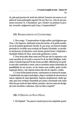O Grande Evangelho de João – Volume VII
                                                                       205

da, pela qual pecamos de modo tão infernal. Somente nós somos os cul-
pados de nossa prolongada cegueira! Dá-nos Tua Luz, a fim de que pos-
samos encontrar-Te, ó Santíssimo!, que o Senhor vos perdoará os peca-
dos, trocando o julgamento pela Graça. Compreendestes?”



    105. PROSSEGUIMENTO DA CONTROVÉRSIA

      1. Diz o mago: “Compreendemo-lo algo melhor; pois julgamos que
Deus, o Ser Supremo, habitando acima das estrelas, só Se podia manifes-
tar aos de posição igualmente elevada. Se, por acaso, um homem simples
pretendia ter recebido uma revelação da Própria Divindade, os sacerdo-
tes declaravam tal afirmativa como heresia punível frente à Majestade e
Santidade Infinita de Deus, merecendo geralmente a morte.
      2. Deus devia saber desse nosso erro! Por que não Se expressou a um
sumo sacerdote de tal modo a convencê-lo de sua fonte fidedigna, tradu-
zindo a Vontade Suprema?! Se isso tivesse sucedido, dificilmente um profe-
ta teria sido condenado à morte; pois os sacerdotes seriam informados da
possibilidade de um escravo, ou até mesmo uma mulher, poder receber
inspiração divina, e tais criaturas teriam sido alvo de respeito e crédito.
      3. Como tal fato jamais ocorreu, continuamos os mesmos de sempre.
Considerando esse aspecto pela lógica, chego à conclusão de não sermos os
únicos culpados de nossa ignorância. Expresso simplesmente minha opi-
nião; pois uma revelação transmitida por pessoa conceituada teria maior
efeito do que sendo de classe inferior, portanto, não tem meios de divulga-
ção entre sacerdotes e soberanos. Que me dizes a respeito?”



    106. O DESTINO DO POVO HINDU

    1. Diz Raphael: “Teu parecer razoável prova teres adquirido quanti-
 