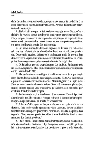 Jakob Lorber
206

dade de conhecimentos filosóficos, enquanto os vossos livros de História
estão cobertos de poeira, considerada Santa. Por isso, não estudais a nar-
ração de vossa raça.
      2. Todavia afirmo que no início de vosso surgimento, Deus, o Ver-
dadeiro, Se revelou apenas aos decanos e patriarcas, durante um milênio.
No princípio, tudo corria bem; quando, aos poucos, os responsáveis se
tornaram ricos e venerados, começaram a incluir seus próprios preceitos,
e o povo acreditava e seguia-lhes tais normas.
      3. Em breve, esses estatutos sobrepujavam os divinos, em virtude de
não surtirem efeito todas as advertências dadas aos sacerdotes e patriar-
cas. Deus então inspirou visionários e profetas em meio do povo, a fim
de advertirem os grandes e poderosos, completamente afastados de Deus,
pois sobrecarregavam os pobres com toda sorte de exigências.
      4. Os fanáticos, porém, se apoderaram dos profetas, fustigaram-nos
no início, assegurando-lhes punições mais severas, caso se apresentassem
como inspirados do Alto.
      5. Eles então operaram milagres e predisseram os castigos que surgi-
riam diante de sua maldade. Isso tampouco surtiu efeito. Os visionários
e profetas foram martirizados e mortos. Alguns fugiram e o Espírito de
Deus os levou a um local desconhecido. Deles se formaram os pirmanjas,
muito embora aqueles vales inacessíveis já tivessem sido habitados por
criaturas de índole ainda simples.
      6. Assim aconteceu já antes de vossa época; e como Deus foi por vós
abandonado, fez Ele o mesmo, no que se baseia o obscurecimento pro-
longado do julgamento e da morte de vossas almas!
      7. A luz da Vida agora se fez para vós; no vosso país ainda estará
distante. Pois se for usada apenas em vosso usofruto, pouca utilidade
terá; transmitida ao povo, provocareis escândalos, tanto nele, quanto nos
regentes. Ninguém vos prestará ouvidos e, caso insistirdes, tereis a mes-
ma sorte dos demais profetas.”
      8. Diz o mago: “Aceitamos a verdade de tua exposição; no entanto,
nós três e o séquito não temos culpa do agravo de nossa religião, pois de
há muito sentimos o mal, razão por que fomos à procura da Verdade,
 