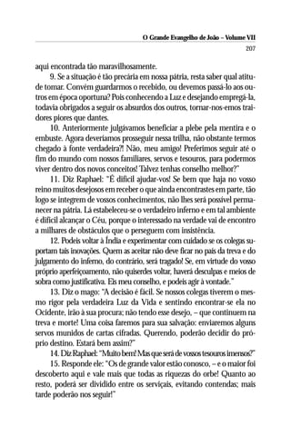O Grande Evangelho de João – Volume VII
                                                                          207

aqui encontrada tão maravilhosamente.
      9. Se a situação é tão precária em nossa pátria, resta saber qual atitu-
de tomar. Convém guardarmos o recebido, ou devemos passá-lo aos ou-
tros em época oportuna? Pois conhecendo a Luz e desejando empregá-la,
todavia obrigados a seguir os absurdos dos outros, tornar-nos-emos trai-
dores piores que dantes.
      10. Anteriormente julgávamos beneficiar a plebe pela mentira e o
embuste. Agora deveríamos prosseguir nessa trilha, não obstante termos
chegado à fonte verdadeira?! Não, meu amigo! Preferimos seguir até o
fim do mundo com nossos familiares, servos e tesouros, para podermos
viver dentro dos novos conceitos! Talvez tenhas conselho melhor?”
      11. Diz Raphael: “É difícil ajudar-vos! Se bem que haja no vosso
reino muitos desejosos em receber o que ainda encontrastes em parte, tão
logo se integrem de vossos conhecimentos, não lhes será possível perma-
necer na pátria. Lá estabeleceu-se o verdadeiro inferno e em tal ambiente
é difícil alcançar o Céu, porque o interessado na verdade vai de encontro
a milhares de obstáculos que o perseguem com insistência.
      12. Podeis voltar à Índia e experimentar com cuidado se os colegas su-
portam tais inovações. Quem as aceitar não deve ficar no país da treva e do
julgamento do inferno, do contrário, será tragado! Se, em virtude do vosso
próprio aperfeiçoamento, não quiserdes voltar, haverá desculpas e meios de
sobra como justificativa. Eis meu conselho, e podeis agir à vontade.”
      13. Diz o mago: “A decisão é fácil. Se nossos colegas tiverem o mes-
mo rigor pela verdadeira Luz da Vida e sentindo encontrar-se ela no
Ocidente, irão à sua procura; não tendo esse desejo, – que continuem na
treva e morte! Uma coisa faremos para sua salvação: enviaremos alguns
servos munidos de cartas cifradas. Querendo, poderão decidir do pró-
prio destino. Estará bem assim?”
      14. Diz Raphael: “Muito bem! Mas que será de vossos tesouros imensos?”
      15. Responde ele: “Os de grande valor estão conosco, – e o maior foi
descoberto aqui e vale mais que todas as riquezas do orbe! Quanto ao
resto, poderá ser dividido entre os serviçais, evitando contendas; mais
tarde poderão nos seguir!”
 