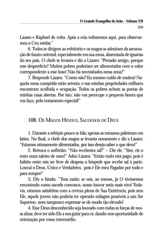O Grande Evangelho de João – Volume VII
                                                                      209

Lázaro e Raphael de volta. Após a ceia voltaremos aqui, para observar-
mos o Céu estelar.”
     6. Todos se dirigem ao refeitório e os magos se admiram da arruma-
ção de fausto oriental, especialmente em sua mesa, abarrotada de iguarias
do seu país. O chefe se levanta e diz a Lázaro: “Prezado amigo, porque
esse desperdício? Muitos pobres poderiam ser alimentados com o valor
correspondente a esse luxo! Não há necessitados nessa zona?”
     7. Responde Lázaro: “Como não? Eu mesmo cuido de muitos! Na-
quela mesa comprida estão setenta; e nas minhas propriedades milhares
encontram acolhida e ocupação. Todos os pobres acham as portas de
minhas casas abertas. Por isto, não vos preocupe a pequena honra que
vos faço, pelo tratamento especial!”



    108. OS MAGOS HINDUS, SAUDOSOS DE DEUS

     1. Durante a refeição pouco se fala; apenas os romanos palestram em
latim. No final, o chefe dos magos se levanta novamente e diz a Lázaro:
“Estamos otimamente alimentados, por isso desejo saber o que devo!”
     2. Retruca o anfitrião: “Não recebestes sal?” – Diz ele: “Sim, eis o
resto num saleiro de ouro!” Aduz Lázaro: “Então tudo está pago; pois é
hábito entre nós ser livre de despesa o hóspede que recebe sal à parte.
Louvai o Deus, Único e Verdadeiro, pois é Ele meu Pagador por tudo e
para sempre!”
     3. Diz o hindu: “Tens razão; se nós, ao menos, já O tivéssemos
encontrado como sucede convosco, nosso louvor seria mais vivo! Toda-
via, estamos satisfeitos com a certeza plena de Sua Existência; pois sem
Ele, aquele jovem não poderia ter operado milagres possíveis a um Ser
Supremo, nem tampouco expressar-se de modo tão elevado!
     4. Esse Deus desconhecido seja louvado com todas as forças de nos-
sa alma; deve ter sido Ele a nos guiar para cá, dando-nos oportunidade de
orientação por vosso intermédio.
 