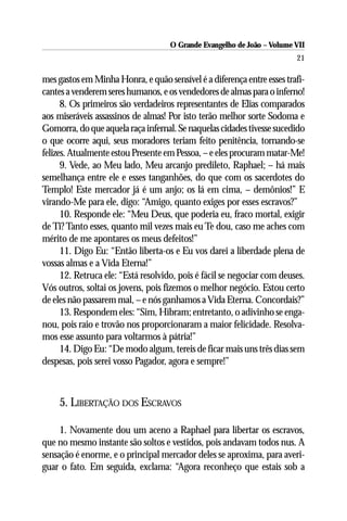 O Grande Evangelho de João – Volume VII
                                                                         21

mes gastos em Minha Honra, e quão sensível é a diferença entre esses trafi-
cantes a venderem seres humanos, e os vendedores de almas para o inferno!
      8. Os primeiros são verdadeiros representantes de Elias comparados
aos miseráveis assassinos de almas! Por isto terão melhor sorte Sodoma e
Gomorra, do que aquela raça infernal. Se naquelas cidades tivesse sucedido
o que ocorre aqui, seus moradores teriam feito penitência, tornando-se
felizes. Atualmente estou Presente em Pessoa, – e eles procuram matar-Me!
      9. Vede, ao Meu lado, Meu arcanjo predileto, Raphael; – há mais
semelhança entre ele e esses tanganhões, do que com os sacerdotes do
Templo! Este mercador já é um anjo; os lá em cima, – demônios!” E
virando-Me para ele, digo: “Amigo, quanto exiges por esses escravos?”
      10. Responde ele: “Meu Deus, que poderia eu, fraco mortal, exigir
de Ti? Tanto esses, quanto mil vezes mais eu Te dou, caso me aches com
mérito de me apontares os meus defeitos!”
      11. Digo Eu: “Então liberta-os e Eu vos darei a liberdade plena de
vossas almas e a Vida Eterna!”
      12. Retruca ele: “Está resolvido, pois é fácil se negociar com deuses.
Vós outros, soltai os jovens, pois fizemos o melhor negócio. Estou certo
de eles não passarem mal, – e nós ganhamos a Vida Eterna. Concordais?”
      13. Respondem eles: “Sim, Hibram; entretanto, o adivinho se enga-
nou, pois raio e trovão nos proporcionaram a maior felicidade. Resolva-
mos esse assunto para voltarmos à pátria!”
      14. Digo Eu: “De modo algum, tereis de ficar mais uns três dias sem
despesas, pois serei vosso Pagador, agora e sempre!”



     5. LIBERTAÇÃO DOS ESCRAVOS

     1. Novamente dou um aceno a Raphael para libertar os escravos,
que no mesmo instante são soltos e vestidos, pois andavam todos nus. A
sensação é enorme, e o principal mercador deles se aproxima, para averi-
guar o fato. Em seguida, exclama: “Agora reconheço que estais sob a
 