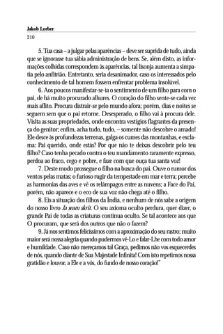 Jakob Lorber
210

     5. Tua casa – a julgar pelas aparências – deve ser suprida de tudo, ainda
que se ignorasse tua sábia administração de bens. Se, além disto, as infor-
mações colhidas correspondem às aparências, tal lisonja aumenta a simpa-
tia pelo anfitrião. Entretanto, seria desanimador, caso os interessados pelo
conhecimento de tal homem fossem enfrentar problema insolúvel.
     6. Aos poucos manifestar-se-ia o sentimento de um filho para com o
pai, de há muito procurado alhures. O coração do filho sente-se cada vez
mais aflito. Procura distrair-se pelo mundo afora; porém, dias e noites se
seguem sem que o pai retorne. Desesperado, o filho vai à procura dele.
Visita as suas propriedades, onde encontra vestígios flagrantes da presen-
ça do genitor; enfim, acha tudo, tudo, – somente não descobre o amado!
Ele desce às profundezas terrenas, galga os cumes das montanhas, e excla-
ma: Pai querido, onde estás? Por que não te deixas descobrir pelo teu
filho? Caso tenha pecado contra o teu mandamento raramente expresso,
perdoa ao fraco, cego e pobre, e faze com que ouça tua santa voz!
     7. Deste modo prossegue o filho na busca do pai. Ouve o rumor dos
ventos pelas matas; o furioso rugir da tempestade em mar e terra; percebe
as harmonias das aves e vê os relâmpagos entre as nuvens; a Face do Pai,
porém, não aparece e o eco de sua voz não chega até o filho.
     8. Eis a situação dos filhos da Índia, e nenhum de nós sabe a origem
do nosso livro Ja seam skrit. O seu axioma oculto perdura, quer dizer, o
grande Pai de todas as criaturas continua oculto. Se tal acontece aos que
O procuram, que será dos outros que não o fazem?
     9. Já nos sentimos felicíssimos com a aproximação do seu rastro; muito
maior será nossa alegria quando pudermos vê-Lo e falar-Lhe com todo amor
e humildade. Caso não mereçamos tal Graça, pedimos não vos esquecerdes
de nós, quando diante de Sua Majestade Infinita! Com isto repetimos nossa
gratidão e louvor, a Ele e a vós, do fundo de nosso coração!”
 