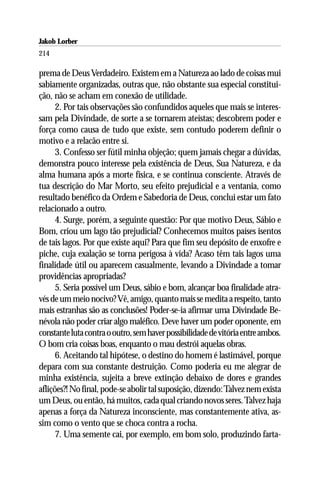 Jakob Lorber
214

prema de Deus Verdadeiro. Existem em a Natureza ao lado de coisas mui
sabiamente organizadas, outras que, não obstante sua especial constitui-
ção, não se acham em conexão de utilidade.
      2. Por tais observações são confundidos aqueles que mais se interes-
sam pela Divindade, de sorte a se tornarem ateístas; descobrem poder e
força como causa de tudo que existe, sem contudo poderem definir o
motivo e a relacão entre si.
      3. Confesso ser fútil minha objeção; quem jamais chegar a dúvidas,
demonstra pouco interesse pela existência de Deus, Sua Natureza, e da
alma humana após a morte física, e se continua consciente. Através de
tua descrição do Mar Morto, seu efeito prejudicial e a ventania, como
resultado benéfico da Ordem e Sabedoria de Deus, conclui estar um fato
relacionado a outro.
      4. Surge, porém, a seguinte questão: Por que motivo Deus, Sábio e
Bom, criou um lago tão prejudicial? Conhecemos muitos países isentos
de tais lagos. Por que existe aqui? Para que fim seu depósito de enxofre e
piche, cuja exalação se torna perigosa à vida? Acaso têm tais lagos uma
finalidade útil ou aparecem casualmente, levando a Divindade a tomar
providências apropriadas?
      5. Seria possível um Deus, sábio e bom, alcançar boa finalidade atra-
vés de um meio nocivo? Vê, amigo, quanto mais se medita a respeito, tanto
mais estranhas são as conclusões! Poder-se-ia afirmar uma Divindade Be-
névola não poder criar algo maléfico. Deve haver um poder oponente, em
constante luta contra o outro, sem haver possibilidade de vitória entre ambos.
O bom cria coisas boas, enquanto o mau destrói aquelas obras.
      6. Aceitando tal hipótese, o destino do homem é lastimável, porque
depara com sua constante destruição. Como poderia eu me alegrar de
minha existência, sujeita a breve extinção debaixo de dores e grandes
aflições?! No final, pode-se abolir tal suposição, dizendo: Talvez nem exista
um Deus, ou então, há muitos, cada qual criando novos seres. Talvez haja
apenas a força da Natureza inconsciente, mas constantemente ativa, as-
sim como o vento que se choca contra a rocha.
      7. Uma semente cai, por exemplo, em bom solo, produzindo farta-
 