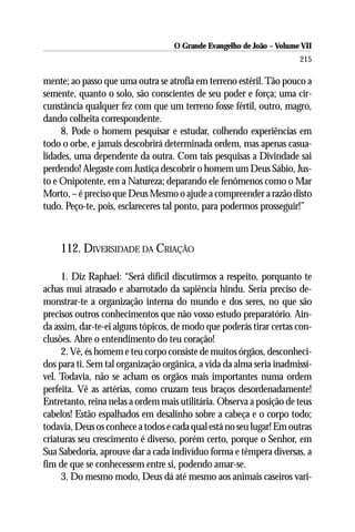O Grande Evangelho de João – Volume VII
                                                                       215

mente; ao passo que uma outra se atrofia em terreno estéril. Tão pouco a
semente, quanto o solo, são conscientes de seu poder e força; uma cir-
cunstância qualquer fez com que um terreno fosse fértil, outro, magro,
dando colheita correspondente.
     8. Pode o homem pesquisar e estudar, colhendo experiências em
todo o orbe, e jamais descobrirá determinada ordem, mas apenas casua-
lidades, uma dependente da outra. Com tais pesquisas a Divindade sai
perdendo! Alegaste com Justiça descobrir o homem um Deus Sábio, Jus-
to e Onipotente, em a Natureza; deparando ele fenômenos como o Mar
Morto, – é preciso que Deus Mesmo o ajude a compreender a razão disto
tudo. Peço-te, pois, esclareceres tal ponto, para podermos prosseguir!”



    112. DIVERSIDADE DA CRIAÇÃO

     1. Diz Raphael: “Será difícil discutirmos a respeito, porquanto te
achas mui atrasado e abarrotado da sapiência hindu. Seria preciso de-
monstrar-te a organização interna do mundo e dos seres, no que são
precisos outros conhecimentos que não vosso estudo preparatório. Ain-
da assim, dar-te-ei alguns tópicos, de modo que poderás tirar certas con-
clusões. Abre o entendimento do teu coração!
     2. Vê, és homem e teu corpo consiste de muitos órgãos, desconheci-
dos para ti. Sem tal organização orgânica, a vida da alma seria inadmissí-
vel. Todavia, não se acham os orgãos mais importantes numa ordem
perfeita. Vê as artérias, como cruzam teus braços desordenadamente!
Entretanto, reina nelas a ordem mais utilitária. Observa a posição de teus
cabelos! Estão espalhados em desalinho sobre a cabeça e o corpo todo;
todavia, Deus os conhece a todos e cada qual está no seu lugar! Em outras
criaturas seu crescimento é diverso, porém certo, porque o Senhor, em
Sua Sabedoria, aprouve dar a cada indivíduo forma e têmpera diversas, a
fim de que se conhecessem entre si, podendo amar-se.
     3. Do mesmo modo, Deus dá até mesmo aos animais caseiros vari-
 