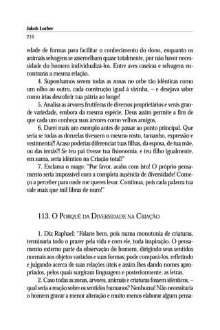 Jakob Lorber
216

edade de formas para facilitar o conhecimento do dono, enquanto os
animais selvagens se assemelham quase totalmente, por não haver neces-
sidade do homem individualizá-los. Entre aves caseiras e selvagens en-
contrarás a mesma relação.
     4. Suponhamos serem todas as zonas no orbe tão idênticas como
um olho ao outro, cada construção igual à vizinha, – e desejava saber
como irias descobrir tua pátria ao longe!
     5. Analisa as árvores frutíferas de diversos proprietários e verás gran-
de variedade, embora da mesma espécie. Deus assim permite a fim de
que cada um conheça suas árvores como velhos amigos.
     6. Darei mais um exemplo antes de passar ao ponto principal. Que
seria se todas as donzelas tivessem o mesmo rosto, tamanho, expressão e
vestimenta?! Acaso poderias diferenciar tuas filhas, da esposa, de tua mãe,
ou das irmãs?! Se teu pai tivesse tua fisionomia, e teu filho igualmente,
em suma, seria idêntico na Criação total?”
     7. Exclama o mago: “Por favor, acaba com isto! O próprio pensa-
mento seria impossível com a completa ausência de diversidade! Come-
ço a perceber para onde me queres levar. Continua, pois cada palavra tua
vale mais que mil libras de ouro!”



      113. O PORQUÊ DA DIVERSIDADE NA CRIAÇÃO

     1. Diz Raphael: “Falaste bem, pois numa monotonia de criaturas,
terminaria todo o prazer pela vida e com ele, toda inspiração. O pensa-
mento externo parte da observação do homem, dirigindo seus sentidos
normais aos objetos variados e suas formas; pode compará-los, refletindo
e julgando acerca de suas relações úteis e assim lhes dando nomes apro-
priados, pelos quais surgiram linguagem e posteriormente, as letras.
     2. Caso todas as zonas, árvores, animais e criaturas fossem idênticos, –
qual seria a reação sobre os sentidos humanos? Nenhuma! Não necessitaria
o homem gravar a menor alteração e muito menos elaborar algum pensa-
 
