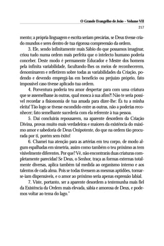 O Grande Evangelho de João – Volume VII
                                                                        217

mento; a própria linguagem e escrita seriam precárias, se Deus tivesse cria-
do mundos e seres dentro de tua rigorosa compreensão da ordem.
      3. Ele, sendo infinitamente mais Sábio do que possamos imaginar,
criou tudo numa ordem mais perfeita que o intelecto humano poderia
conceber. Deste modo é permanente Educador e Mestre dos homens
pela infinita variabilidade, facultando-lhes os meios de reconhecerem,
denominarem e refletirem sobre todas as variabilidades da Criação, po-
dendo e devendo empregá-las em benefício ou prejuízo próprio, fato
impossível caso tivesse aplicado tua ordem.
      4. Porventura poderia teu amor despertar para com uma criatura
que se assemelhasse às outras, qual mosca à sua afim?! Não te seria possí-
vel recordar a fisionomia de tua amada para dizer-lhe: És tu a minha
eleita! Tão logo se tivesse escondido entre as outras, não a poderias reco-
nhecer; fato semelhante sucederia com ela referente à tua pessoa.
      5. Daí concluirás repousarem, na aparente desordem da Criação
Divina, provas muito mais verdadeiras e maiores da existência do máxi-
mo amor e sabedoria de Deus Onipotente, do que na ordem tão procu-
rada por ti, porém sem êxito!
      6. Chamei tua atenção para as artérias em teu corpo, de modo al-
gum espalhadas em simetria, assim como também o teu próximo as tem
visivelmente diferentes. Por que? Vê, não encontrarás duas criaturas com-
pletamente parecidas! Se Deus, o Senhor, traça as formas externas total-
mente diversas, aplica também tal medida ao organismo interno e aos
talentos de cada alma. Pois se todas tivessem as mesmas aptidões, tornar-
se-iam dispensáveis, e o amor ao próximo seria apenas expressão labial.
      7. Viste, portanto, ser a aparente desordem a testemunha mais fiel
da Existência da Ordem mais elevada, sábia e amorosa de Deus, e pode-
mos voltar ao tema do lago.”
 
