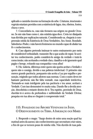 O Grande Evangelho de João – Volume VII
                                                                         219

aplicado o caminho inverso na formação do orbe. Criaturas, irracionais e
vegetais estariam providos com a existência de lagos, rios, ribeiros, fontes,
chuva e neve.
      7. Concordaria eu, caso não tivessem sua origem no grande Ocea-
no. Se este não fosse como é, não existiria água doce. Creio ter dissipado
tuas dúvidas por explicações naturais. Considerando-as, chegarás à com-
preensão nítida da Existência de Deus Verdadeiro, Seu Amor, Bondade,
Sabedoria e Poder, e não haverá fenômeno no mundo capaz de abalar tua
fé e conhecimentos.
      8. Caso alguém pretenda insinuar-te outro ensinamento por meio
de considerável verbosidade, transmite-lhe o que acabo de expor. Se acei-
tar teu conhecimento, podes considerá-lo amigo da verdade e tratá-lo
como irmão; não aceitando a verdade clara, classifica-o de ignorante qual
pagão e herege, evitando sua companhia e seus afins!
      9. Há, todavia, diferença entre quem não queira aceitar a Verdade e
quem não o consiga, devido a sua pobreza intelectual. O primeiro não
merece grande paciência, porquanto não aceita a Luz por orgulho e pre-
sunção, exigindo que todos adotem suas normas. Com o outro deves ter
bastante paciência; não lhe falta vontade, mas capacidade intelectiva.
Tornando-se mais inteligente pela tua paciência e teu amor, aceitará a
Verdade. Com isso demonstrei-te muita coisa. Dando-lhe a devida aten-
ção, descobrirás o restante dentro de ti. Teu espírito, provindo de Deus,
elucidar-te-á acerca da profundeza e sublimidade da Verdade Divina;
pesquisa em tua alma se chegaste à compreensão total.”



     115. FINALIDADE DAS ÁRVORES VENENOSAS DA ÍNDIA.
     O DESENVOLVIMENTO DA TERRA. A IMIGRAÇÃO DOS MARES

     1. Responde o mago: “Surge dentro de mim uma noção qual luz
matinal antes da aurora; são conhecimentos que necessitam criar raízes,
a fim de que se tornem posse de minha vida. Não duvido de tuas pala-
 