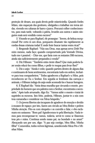 Jakob Lorber
22

proteção de deuses, aos quais deveis pedir misericórdia. Quando fordes
felizes, não esqueçais dos genitores, obrigados a trabalhar em terras ári-
das, vivendo em cabanas de barro e junco. Procurai colher conhecimen-
tos, para mais tarde, voltando à pátria, levardes aos outros e assim nin-
guém mais será vendido como escravo!”
      2. Virando-se para Raphael, ele prossegue: “Jovem, de beleza excep-
cional! Por certo és um deus, porquanto desataste tão rapidamente as
cordas dessas criaturas todas! E onde foste buscar tantas vestes ricas?”
      3. Responde Raphael: “Não sou Deus, mas apenas servo Dele! Por
mim mesmo, nada faço; quando compenetrado pela Vontade Divina,
tudo me é possível. – Dize-me, que farás com os restantes 200 escravos,
ainda não suficientemente preparados à venda?”
      4. Diz Hibram: “Também estás ciente disso?! Que mais poderia fa-
zer senão educá-los como filhos, e pedir-te roupas para levar-lhes?”
      5. Diz o anjo: “Ainda é cedo; quando partires dentro de alguns dias
e continuares de bons sentimentos, encontrarás tudo em ordem, inclusi-
ve para teus companheiros.” Todos agradecem a Raphael e a Mim, pois
reconhecem ser Eu o Senhor. Em seguida se lembram das carroças e
animais, e Hibram indaga do anjo onde acomodá-los e buscar forragem.
      6. E Raphael diz: “Atrás dessa muralha que circunda o monte, pro-
priedade do homem que ora palestra com o Senhor, encontrarás o neces-
sário.” Após tudo arrumado, digo Eu: “Vamos subir o monte e tratai de
suprirdes os escravos. Isto feito, poderás, Hibram, juntar-te a nós com
teus camaradas e considerar-vos Meus hóspedes.”
      7. Os jovens libertos são incapazes de agradecer de emoção e devido
à escassez de espaço; por isto, fazem um círculo ao Meu Redor e pedem
Minha atenção. Fito-os com simpatia e os convido a falar, e eles excla-
mam em uníssono: “Bom pai! Agradecemos-te pela libertação. Nada te-
mos para recompensar-te; vamos, todavia, servir-te como se fôssemos
teus pés e mãos. Continua sendo nosso pai, na bondade e no amor!”
Abraçando um por um, digo: “A paz seja contigo, Meu filho, Minha
filha!” Comovidos, todos vertem lágrimas, umedecendo Meus Pés e Mi-
nhas Mãos.
 