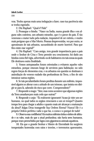 Jakob Lorber
220

vras. Tenho apenas mais uma indagação a fazer, caso tua paciência não
se tenha esgotado.
      2. Diz Raphael: “Qual é? Fala!”
      3. Prossegue o hindu: “Nasce na Índia, numa grande ilha e em al-
guns vales costeiros, um arbusto estranho, que é o pavor do país. É tão
venenoso a matar tudo pela exalação, impossível de ser extinta, e muito
mais perigoso que o Mar Morto. Pessoas desprevenidas, vez por outra, se
aproximam de tais arbustos, sucumbindo de morte horrível. Para que
fim existe esse vegetal?”
      4. Diz Raphael: “Caro amigo, tem grande importância para o país
onde o Senhor de Céus e Terra permite seu crescimento; foi dado aos
hindus como fiel vigia, advertindo-os de habitarem em tais zonas às quais
Ele destinava outra finalidade.
      5. Vossos antepassados foram orientados a evitarem aqueles vales
estranhos, porque estavam longe de servirem para habitação; no solo
regem forças de elementos crus, e os arbustos em questão se destinam à
assimilação do veneno exalado das profundezas da Terra, a fim de não
intoxicar outras regiões.
      6. Se tais peculiaridades foram preditas durante um milênio, impos-
sível alguém se alterar com a atitude de um teimoso, que insista em diri-
gir-se para lá, sabendo do risco que corre. Compreendeste?”
      7. Responde o mago: “Sim; mas como acontece que algumas regiões
da Terra amadureçam mais cedo que outras?”
      8. Responde o anjo: “És realmente ignorante! Acaso já viste um ser
humano, no qual tados os orgãos crescessem a um só tempo?! Quanto
tempo leva para chegar a adulto e quanto mais até alcançar a maturação
da alma?! Julgas Deus transgredir Sua Ordem Eterna? Nunca! Ele é a
própria Ordem perfeita e sabe o que faz, o como e o porquê de tudo!
      9. Observa essa cordilheira! Há muitos milênios tinha o dobro de altitu-
de e os vales, mais do que a atual profundeza; não havia seres humanos,
porque eram preenchidos por lagos com gigantescos animais aquáticos.
      10. Eis que o grande Senhor e Mestre de Eternidade fez surgirem
tempestades horrendas com raios e trovões, e terremotos apavorantes.
 