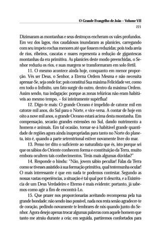 O Grande Evangelho de João – Volume VII
                                                                           221

Dizimaram as montanhas e seus destroços encheram os vales profundos.
Em vez dos lagos, rios caudalosos inundaram as planícies, carregando
com seu ímpeto rochas menores até que fossem reduzidas; pois toda areia
de rios, ribeiros, cascatas e mares representa a redução de gigantescas
montanhas da era primitiva. As planícies deste modo preenchidas, o Se-
nhor reduziu os rios, e suas margens se transformaram em solo fértil.
      11. O mesmo acontece ainda hoje, conquanto em menor propor-
ção. Vês ser Deus, o Senhor, a Eterna Ordem Mesma e não necessita
apressar-Se, seja onde for; pois constitui Sua máxima Felicidade ver, como
em todo o Infinito, um fato surgir do outro, dentro da máxima Ordem.
Assim sendo, tua indagação: porque as zonas telúricas não eram habitá-
veis ao mesmo tempo, – foi inteiramente supérflua!
      12. Digo-te mais: O grande Oceano é impelido de catorze mil em
catorze mil anos, do Sul para o Norte, e vice-versa. A contar de hoje em
oito a nove mil anos, o grande Oceano estará acima desta montanha. Em
compensação, secarão grandes extensões no Sul, dando nutrimento a
homens e animais. Em tal ocasião, tornar-se-á habitável grande quanti-
dade de regiões agora ainda inapropriadas para tanto no Norte do plane-
ta, isto é, quando a parte setrentrional estiver novamente livre do mar.
      13. Penso ter dito o suficiente ao naturalista que és, isto porque sei
que os sábios do Oriente conhecem forma e constituição da Terra, muito
embora ocultem tais conhecimentos. Terás mais algumas dúvidas?”
      14. Responde o hindu: “Não, jovem sábio peculiar! Falas da Terra
como se tivesses assistido à sua formação primitiva, qual testemunha ocular!
O mais interessante é que em nada te podemos contestar. Segundo as
nossas vastas experiências, a situação é tal qual por ti descrita, e a Existên-
cia de um Deus Verdadeiro e Eterno é mais evidente; portanto, já sabe-
mos como agir a fim de encontrá-Lo.
      15. Que prazer nos proporcionarias aceitando recompensa pela tua
grande bondade; não sendo isso possível, nada nos resta senão agradecer-te
de coração, pedindo novamente te lembrares de nós quando junto do Se-
nhor. Agora desejo apenas trocar algumas palavras com aquele homem que
tanto me atraiu durante a ceia; em seguida, partiremos confortados para
 