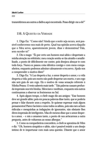 Jakob Lorber
222

transmitirmos aos outros a dádiva aqui encontrada. Posso dirigir-me a ele?”



      116. A QUESTÃO DA VERDADE

     1. Digo Eu: “Como não? Ainda que a noite seja escura, será pos-
sível conhecermo-nos mais de perto. Qual tua opinião acerca daquilo
que o Meu servo, aparentemente jovem, disse e demonstrou? Fala,
sem exceder-te!”
     2. Diz o mago: “És por certo um homem mui sábio e despertaste a
minha atenção no refeitório; meu coração sentiu-se tão atraído e sensibi-
lizado, a ponto de dificilmente me conter, pois desejava abraçar-te com
toda força. Nunca se passou coisa idêntica comigo e com meus compa-
nheiros, enquanto podemos admirar calmamente o teu servo. Ajuda-nos
a compreender o motivo disto!”
     3. Digo Eu: “A Luz desperta a luz, o amor desperta o amor, e a vida
desperta a vida; pois um morto não pode despertar um morto, e um cego
não será guia de um cego. Eis o motivo de vossa sensação referente à
Minha Pessoa. O resto sabereis mais tarde.” Tais palavras causam profun-
da impressão nos três hindus. Silenciam e meditam, enquanto nós outros
continuamos a observar os fenômenos no Sul.
     4. Após algum tempo, o chefe mago diz aos amigos: “Esse homem
deve ser grande sábio; pois em poucas palavras disse tanto, que se poderia
pensar e falar durante anos a respeito. Se quisesse expressar mais alguns
pensamentos! Parece lacônico como todos os sábios, pois não raro acham
ridículas e mesquinhas as indagações de ignorantes, não obstante lhes
dêem impressão de inteligentes. Mas ele mesmo disse que o amor desper-
ta o amor, – e nós o amamos tanto, a ponto de nos arriscarmos a outra
pergunta, antes de voltarmos ao nosso albergue.”
     5. Como os companheiros concordem, o chefe se aproxima de Mim
e diz: “Oh, homem simpático e sábio, não é possível resistir a um desejo
íntimo de te importunar com mais uma questão. Disseste que o amor
 