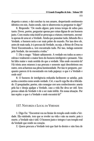 O Grande Evangelho de João – Volume VII
                                                                       223

desperta o amor, e daí concluo tu nos amares, despertando sentimento
idêntico em nós. Assim sendo, não te aborrecerás eu perguntar-te algo?”
      6. Respondo: “De modo algum; pois temos tempo de sobra para
tanto. Deves, porém, perguntar apenas por coisas dignas de um homem
justo. Com muita coisa inútil se preocupa a criatura; entretanto, necessi-
ta apenas de uma só: a Verdade. Ainda que possuísse tudo, faltando-lhe a
Verdade, o homem seria o ser mais pobre do mundo. Por isso deve ele,
antes de mais nada, ir à procura da Verdade, ou seja, o Reino de Deus na
Terra! Encontrando-a, terá encontrado tudo. Por isso, indaga somente
pela Verdade, tão necessária a todos.”
      7. Diz o mago: “Falaste sabiamente. A verdade em todos os seres e
esferas é realmente o maior bem do homem inteligente e pensante. Não
há falta maior e mais sentida do que a verdade. Mas onde encontrá-la?
Há trinta anos estamos à sua procura e somente aqui descobrimos seu
rastro, sem acharmos sua plena luminosidade. Por isso te pergunto, por-
quanto pareces tê-la encontrado em toda pujança: o que é a Verdade e
onde está?
      8. O homem de inteligência reduzida facilmente se satisfaz, pois
aceita a mentira como sendo verdade. Crê, e sua fé cega lhe dá a felicida-
de. O pesquisador, porém, não consegue crer sem conhecimento: anseia
pela luz e deseja apalpar a Verdade, caso a vida lhe deva ser útil. Sem
provas cabais da Verdade é ele o ser mais infeliz. Eis nossa situação. Por
isso repito: o que é a Verdade e onde encontrá-la?”



    117. NATUREZA E LOCAL DA VERDADE

    1. Digo Eu: “Encontrai-vos no limiar do templo onde reside a Ver-
dade. Ela existindo, tem que se reveler na vida e não na morte; pois à
morte, a Verdade não é útil. O homem justo e íntegro é um templo real
da Verdade que reside no coração.
    2. Quem procura a Verdade terá que fazê-lo dentro e não fora de
 
