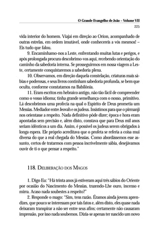 O Grande Evangelho de João – Volume VII
                                                                        225

vida interior do homem. Viajai em direção ao Orion, acompanhado de
outras estrelas, em ordem imutável, onde conhecereis a vós mesmos! –
Eis tudo que falou.
      9. Encaminhamo-nos a Leste, enfrentando muitas lutas e perigos, e
após prolongada procura descobrimo-vos aqui, recebendo orientação do
caminho da sabedoria interna. Se prosseguirmos em nossa viagem a Les-
te, certamente conquistaremos a sabedoria plena.
      10. Observamos, em direção daquela constelação, criaturas mais sá-
bias e poderosas, e seus livros continham sabedoria profunda, se bem que
oculta, conforme constatamos na Babilônia.
      11. Eram escritos em hebraico antigo, não tão fácil de compreender
como o vosso idioma; tinha grande semelhança com o nosso, primitivo.
Lá descobrimos uma profecia na qual o Espírito de Deus prometia um
Messias. Mediador entre Jeovah e os judeus. Insistimos para que o pirmanji
nos orientasse a respeito. Nada definitivo pôde dizer; época e hora eram
apontadas sem precisão e, além disto, constava que para Deus mil anos
seriam idênticos a um dia. Assim, é possível os judeus serem obrigados à
longa espera. Ele próprio acreditava que o profeta se referia a coisa mui
diversa do que a real chegada do Messias. Como abordássemos esse as-
sunto, certos de tratarmos com pessoa incrivelmente sábia, desejávamos
ouvir de ti o que pensar a respeito.”



     118. DELIBERAÇÃO DOS MAGOS

     1. Digo Eu: “Há trinta anos já estiveram aqui três sábios do Oriente
por ocasião do Nascimento do Messias, trazendo-Lhe ouro, incenso e
mirra. Acaso nada soubestes a respeito?”
     2. Responde o mago: “Sim, tens razão. Éramos ainda jovens apren-
dizes, que pouco se interessam por tais fatos e, além disto, eles quase nada
deixaram transpirar a não ser entre seus afins; certamente não causaram
impressão, por isso nada soubemos. Dizia-se apenas ter nascido um novo
 