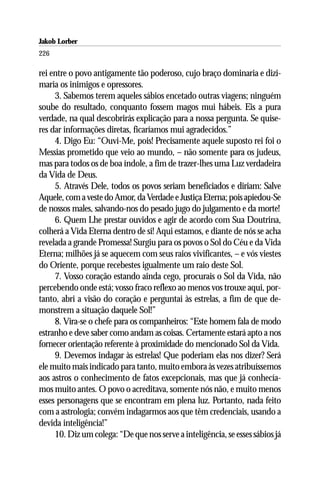 Jakob Lorber
226

rei entre o povo antigamente tão poderoso, cujo braço dominaria e dizi-
maria os inimigos e opressores.
     3. Sabemos terem aqueles sábios encetado outras viagens; ninguém
soube do resultado, conquanto fossem magos mui hábeis. Eis a pura
verdade, na qual descobrirás explicação para a nossa pergunta. Se quise-
res dar informações diretas, ficaríamos mui agradecidos.”
     4. Digo Eu: “Ouvi-Me, pois! Precisamente aquele suposto rei foi o
Messias prometido que veio ao mundo, – não somente para os judeus,
mas para todos os de boa índole, a fim de trazer-lhes uma Luz verdadeira
da Vida de Deus.
     5. Através Dele, todos os povos seriam beneficiados e diriam: Salve
Aquele, com a veste do Amor, da Verdade e Justiça Eterna; pois apiedou-Se
de nossos males, salvando-nos do pesado jugo do julgamento e da morte!
     6. Quem Lhe prestar ouvidos e agir de acordo com Sua Doutrina,
colherá a Vida Eterna dentro de si! Aqui estamos, e diante de nós se acha
revelada a grande Promessa! Surgiu para os povos o Sol do Céu e da Vida
Eterna; milhões já se aquecem com seus raios vivificantes, – e vós viestes
do Oriente, porque recebestes igualmente um raio deste Sol.
     7. Vosso coração estando ainda cego, procurais o Sol da Vida, não
percebendo onde está; vosso fraco reflexo ao menos vos trouxe aqui, por-
tanto, abri a visão do coração e perguntai às estrelas, a fim de que de-
monstrem a situação daquele Sol!”
     8. Vira-se o chefe para os companheiros: “Este homem fala de modo
estranho e deve saber como andam as coisas. Certamente estará apto a nos
fornecer orientação referente à proximidade do mencionado Sol da Vida.
     9. Devemos indagar às estrelas! Que poderiam elas nos dizer? Será
ele muito mais indicado para tanto, muito embora às vezes atribuíssemos
aos astros o conhecimento de fatos excepcionais, mas que já conhecía-
mos muito antes. O povo o acreditava, somente nós não, e muito menos
esses personagens que se encontram em plena luz. Portanto, nada feito
com a astrologia; convém indagarmos aos que têm credenciais, usando a
devida inteligência!”
     10. Diz um colega: “De que nos serve a inteligência, se esses sábios já
 