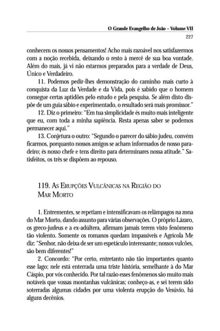 O Grande Evangelho de João – Volume VII
                                                                       227

conhecem os nossos pensamentos! Acho mais razoável nos satisfazermos
com a noção recebida, deixando o resto à mercê de sua boa vontade.
Além do mais, já vi não estarmos preparados para a verdade de Deus,
Único e Verdadeiro.
      11. Podemos pedir-lhes demonstração do caminho mais curto à
conquista da Luz da Verdade e da Vida, pois é sabido que o homem
consegue certas aptidões pelo estudo e pela pesquisa. Se além disto dis-
põe de um guia sábio e experimentado, o resultado será mais promissor.”
      12. Diz o primeiro: “Em tua simplicidade és muito mais inteligente
que eu, com toda a minha sapiência. Resta apenas saber se podemos
permanecer aqui.”
      13. Conjetura o outro: “Segundo o parecer do sábio judeu, convém
ficarmos, porquanto nossos amigos se acham informados de nosso para-
deiro; és nosso chefe e tens direito para determinares nossa atitude.” Sa-
tisfeitos, os três se dispõem ao repouso.



    119. AS ERUPÇÕES VULCÂNICAS NA REGIÃO DO
    MAR MORTO

      1. Entrementes, se repetiam e intensificavam os relâmpagos na zona
do Mar Morto, dando assunto para várias observações. O próprio Lázaro,
os greco-judeus e a ex-adúltera, afirmam jamais terem visto fenômeno
tão violento. Somente os romanos quedam impassíveis e Agrícola Me
diz: “Senhor, não deixa de ser um espetáculo interessante; nossos vulcões,
são bem diferentes!”
      2. Concordo: “Por certo, entretanto não tão importantes quanto
esse lago; nele está enterrada uma triste história, semelhante à do Mar
Cáspio, por vós conhecido. Por tal razão esses fenômenos são muito mais
notáveis que vossas montanhas vulcânicas; conheço-as, e sei terem sido
soterradas algumas cidades por uma violenta erupção do Vesúvio, há
alguns decênios.
 