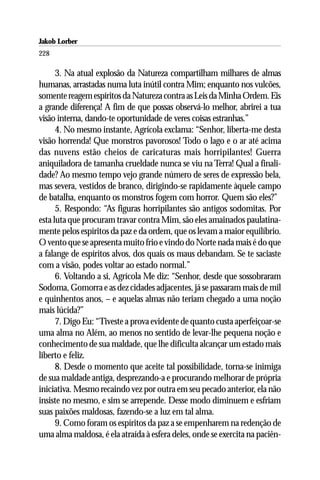 Jakob Lorber
228

      3. Na atual explosão da Natureza compartilham milhares de almas
humanas, arrastadas numa luta inútil contra Mim; enquanto nos vulcões,
somente reagem espíritos da Natureza contra as Leis da Minha Ordem. Eis
a grande diferença! A fim de que possas observá-lo melhor, abrirei a tua
visão interna, dando-te oportunidade de veres coisas estranhas.”
      4. No mesmo instante, Agrícola exclama: “Senhor, liberta-me desta
visão horrenda! Que monstros pavorosos! Todo o lago e o ar até acima
das nuvens estão cheios de caricaturas mais horripilantes! Guerra
aniquiladora de tamanha crueldade nunca se viu na Terra! Qual a finali-
dade? Ao mesmo tempo vejo grande número de seres de expressão bela,
mas severa, vestidos de branco, dirigindo-se rapidamente àquele campo
de batalha, enquanto os monstros fogem com horror. Quem são eles?”
      5. Respondo: “As figuras horripilantes são antigos sodomitas. Por
esta luta que procuram travar contra Mim, são eles amainados paulatina-
mente pelos espíritos da paz e da ordem, que os levam a maior equilíbrio.
O vento que se apresenta muito frio e vindo do Norte nada mais é do que
a falange de espíritos alvos, dos quais os maus debandam. Se te saciaste
com a visão, podes voltar ao estado normal.”
      6. Voltando a si, Agrícola Me diz: “Senhor, desde que sossobraram
Sodoma, Gomorra e as dez cidades adjacentes, já se passaram mais de mil
e quinhentos anos, – e aquelas almas não teriam chegado a uma noção
mais lúcida?”
      7. Digo Eu: “Tiveste a prova evidente de quanto custa aperfeiçoar-se
uma alma no Além, ao menos no sentido de levar-lhe pequena noção e
conhecimento de sua maldade, que lhe dificulta alcançar um estado mais
liberto e feliz.
      8. Desde o momento que aceite tal possibilidade, torna-se inimiga
de sua maldade antiga, desprezando-a e procurando melhorar de própria
iniciativa. Mesmo recaindo vez por outra em seu pecado anterior, ela não
insiste no mesmo, e sim se arrepende. Desse modo diminuem e esfriam
suas paixões maldosas, fazendo-se a luz em tal alma.
      9. Como foram os espíritos da paz a se empenharem na redenção de
uma alma maldosa, é ela atraída à esfera deles, onde se exercita na paciên-
 