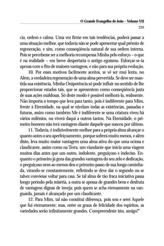 O Grande Evangelho de João – Volume VII
                                                                        229

cia, ordem e calma. Uma vez firme em tais tendências, poderá passar a
uma situação melhor, que todavia não se pode apresentar qual prêmio de
regeneração, e sim, como conseqüência natural de sua ordem interna.
Pois se percebesse ser a melhoria recompensa Minha pelo esforço – o que
é na realidade – em breve despertaria o antigo egoísmo. Esforçar-se-ia
apenas com o fito de maiores vantagens, e não para sua própria evolução.
     10. Por esses motivos facilmente aceitos, se vê ser mui lenta, no
Além, a verdadeira regeneração de uma alma pervertida. Se deve ser man-
tida sua existência, Minha Onipotência só pode influir no sentido de lhe
proporcionar estados tais, que se apresentem como conseqüência justa
de suas ações maldosas. Só deste modo é possível melhorá-la, realmente.
Não importa o tempo que leva para tanto, pois é indiferente para Mim,
frente à Eternidade, na qual se nivelam todas as existências, passadas e
futuras, assim como também Me é indiferente se uma criatura viveu há
vários milênios, ou viverá daqui a outros tantos. Na Eternidade, o pri-
meiro homem não terá vantagem diante daquele que nasceu por último.
     11. Todavia, é indizivelmente melhor para a própria alma alcançar o
quanto antes o seu aperfeiçoamento, porque sofrerá muito menos, e além
disto, leva muito maior vantagem uma alma ativa do que uma ociosa e
claudicante, assim como na Terra, um viandante que inicia uma viagem
muitos dias antes que um outro, indolente, preguiçoso e indeciso. En-
quanto o primeiro já goza das grandes vantagens do seu zelo e dedicação,
o preguiçoso nem ao menos deu o primeiro passo de sua longa caminha-
da, virando-se constantemente, refletindo se deve dar o segundo ou se
talvez conviesse voltar para casa. Se tal alma de tão fraca iniciativa passa
longo período pela miséria, a outra se apossa de grandes bens e desfruta
de vantagens dignas de inveja; pois quem se acha eternamente na van-
guarda, jamais é alcançado por um claudicante.
     12. Para Mim, tal não constitui diferença, pois sou e serei Aquele
que fui eternamente; mas, entre os graus de felicidade dos espíritos, as
variedades serão infinitamente grandes. Compreendeste isto, amigo?”
 