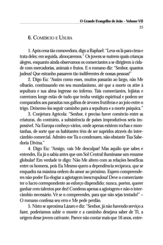 O Grande Evangelho de João – Volume VII
                                                                        23

    6. COMÉRCIO E USURA

     1. Após cena tão comovedora, digo a Raphael: “Leva-os lá para cima e
trata deles; em seguida, almoçaremos.” Os jovens se nutrem quais crianças
alegres, enquanto ainda observamos os comerciantes a se dirigirem à cida-
de com mercadorias, animais e frutos. E o romano diz: “Senhor, quantos
judeus! Que estranho passarem tão indiferentes de nossas pessoas!”
     2. Digo Eu: “Assim como esses, muitos passarão ao largo, não Me
olharão, continuando em seu mundanismo, até que a morte os atire à
sepultura e sua alma ingresse no inferno. Tais comerciantes, lojistas e
corretores longe estão de tudo que tenha vestígio espiritual e podem ser
comparados aos parasitas nos galhos de árvores frutíferas e ao joio entre o
trigo. Deixemo-los seguir caminho para a sepultura e a morte psíquica.”
     3. Conjetura Agrícola: “Senhor, é preciso haver comércio entre as
criaturas, do contrário, a subsistência de países improdutivos seria im-
possível. Na Europa conheço vários, onde apenas existem rochas e mon-
tanhas, de sorte que os habitantes têm de ser supridos através do inter-
câmbio comercial. Admiro-me Tu o condenares, não obstante Tua Sabe-
doria Divina.”
     4. Digo Eu: “Amigo, vais Me desculpar! Mas aquilo que sabes e
entendes, Eu já o sabia antes que um Sol Central iluminasse um enxame
globular! Em verdade te digo: Não Me altero com as relações benéficas
entre os homens, pois Eu Mesmo quero a dependência recíproca, que se
enquadra na máxima ordem do amor ao próximo. Espero compreende-
res não poder Eu elogiar a agiotagem inescrupulosa! Deve o comerciante
ter o lucro correspondente ao esforço dispendido; nunca, porém, querer
ganhar cem talentos por dez! Condeno apenas a agiotagem e não o inter-
câmbio necessário. Vê se o compreendes, para que não sejas tentado!” –
O romano confessa seu erro e Me pede perdão.
     5. Nisto se aproxima Lázaro e diz: “Senhor, já não havendo serviço a
fazer, poderíamos subir o monte e a caminho desejava saber de Ti, a
origem desse jovem cativante. Parece não contar mais que 16 anos, entre-
 