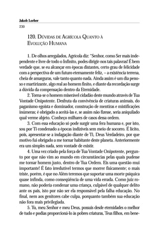Jakob Lorber
230

      120. DÚVIDAS DE AGRÍCOLA QUANTO À
      EVOLUÇÃO HUMANA

      1. De olhos arregalados, Agrícola diz: “Senhor, como Ser mais inde-
pendente e livre de todo o Infinito, podes dirigir-nos tais palavras! É bem
verdade que, se eu alcançar em épocas distantes, certo grau de felicidade
com a perspectiva de um futuro eternamente feliz, – a existência terrena,
cheia de amarguras, vale tanto quanto nada. Ainda assim é um dia peno-
so e martirizante, algo real ao homem finito, e diante da recordação surge
a dúvida da compensação dentro da Eternidade.
      2. Torna-se o homem miserável cidadão deste mundo através de Tua
Vontade Onipotente. Desfruta da convivência de criaturas animais, do
paganismo egoista e dominador, construção de mentiras e mistificações
inúmeras; é obrigado a aceitá-las e, se assim não fizesse, seria aniquilado
qual verme abjeto. Conheço milhares de casos dessa ordem.
      3. Com essa educação só pode surgir uma fera humana e, por isto,
sou por Ti condenado a épocas indizíveis sem meio de socorro. É lícito,
pois, apresentar-se a indagação diante de Ti, Deus Verdadeiro, por que
motivo fui obrigado a me tornar habitante deste planeta. Anteriormente
era um simples nada, sem vontade de existir.
      4. Uma vez criado pela força de Tua Vontade Onipotente, pergun-
to por que não vim ao mundo em circunstâncias pelas quais pudesse
me tornar homem justo, dentro de Tua Ordem. Eis uma questão mui
importante! É fato irredutível termos que morrer fisicamente; o mais
triste, porém, é que no Além teremos que suportar uma morte psíquica
quase infinda, como conseqüência de uma vida errada. Como juiz ro-
mano, não poderia condenar uma criança, culpável de qualquer delito
ante os pais, isto por não ser ela responsável pela falha educação. No
final, nem aos genitores cabe culpa, porquanto também sua educação
não fora mais privilegiada.
      5. Tu, meu Senhor e meu Deus, possuis desde eternidades o melhor
de tudo e podias proporcioná-lo às pobres criaturas, Teus filhos, em bene-
 