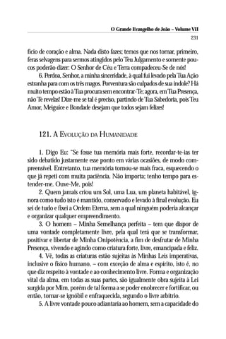 O Grande Evangelho de João – Volume VII
                                                                         231

fício de coração e alma. Nada disto fazes; temos que nos tornar, primeiro,
feras selvagens para sermos atingidos pelo Teu Julgamento e somente pou-
cos poderão dizer: O Senhor de Céu e Terra compadeceu-Se de nós!
      6. Perdoa, Senhor, a minha sinceridade, à qual fui levado pela Tua Ação
estranha para com os três magos. Porventura são culpados de sua índole? Há
muito tempo estão à Tua procura sem encontrar-Te; agora, em Tua Presença,
não Te revelas! Dize-me se tal é preciso, partindo de Tua Sabedoria, pois Teu
Amor, Meiguice e Bondade desejam que todos sejam felizes!



     121. A EVOLUÇÃO DA HUMANIDADE

      1. Digo Eu: “Se fosse tua memória mais forte, recordar-te-ias ter
sido debatido justamente esse ponto em várias ocasiões, de modo com-
preensível. Entretanto, tua memória tornou-se mais fraca, esquecendo o
que já repeti com muita paciência. Não importa; tenho tempo para es-
tender-me. Ouve-Me, pois!
      2. Quem jamais criou um Sol, uma Lua, um planeta habitável, ig-
nora como tudo isto é mantido, conservado e levado à final evolução. Eu
sei de tudo e fixei a Ordem Eterna, sem a qual ninguém poderia alcançar
e organizar qualquer empreendimento.
      3. O homem – Minha Semelhança perfeita – tem que dispor de
uma vontade completamente livre, pela qual terá que se transformar,
positivar e libertar de Minha Onipotência, a fim de desfrutar de Minha
Presença, vivendo e agindo como criatura forte, livre, emancipada e feliz.
      4. Vê, todas as criaturas estão sujeitas às Minhas Leis imperativas,
inclusive o físico humano, – com exceção de alma e espírito, isto é, no
que diz respeito à vontade e ao conhecimento livre. Forma e organização
vital da alma, em todas as suas partes, são igualmente obra sujeita à Lei
surgida por Mim, porém de tal forma a se poder enobrecer e fortificar, ou
então, tornar-se ignóbil e enfraquecida, segundo o livre arbítrio.
      5. A livre vontade pouco adiantaria ao homem, sem a capacidade do
 