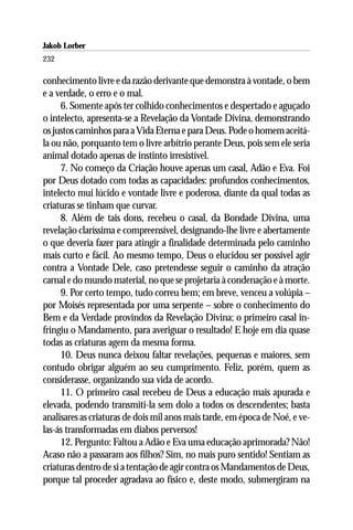 Jakob Lorber
232

conhecimento livre e da razão derivante que demonstra à vontade, o bem
e a verdade, o erro e o mal.
     6. Somente após ter colhido conhecimentos e despertado e aguçado
o intelecto, apresenta-se a Revelação da Vontade Divina, demonstrando
os justos caminhos para a Vida Eterna e para Deus. Pode o homem aceitá-
la ou não, porquanto tem o livre arbítrio perante Deus, pois sem ele seria
animal dotado apenas de instinto irresistível.
     7. No começo da Criação houve apenas um casal, Adão e Eva. Foi
por Deus dotado com todas as capacidades: profundos conhecimentos,
intelecto mui lúcido e vontade livre e poderosa, diante da qual todas as
criaturas se tinham que curvar.
     8. Além de tais dons, recebeu o casal, da Bondade Divina, uma
revelação claríssima e compreensível, designando-lhe livre e abertamente
o que deveria fazer para atingir a finalidade determinada pelo caminho
mais curto e fácil. Ao mesmo tempo, Deus o elucidou ser possível agir
contra a Vontade Dele, caso pretendesse seguir o caminho da atração
carnal e do mundo material, no que se projetaria à condenação e à morte.
     9. Por certo tempo, tudo correu bem; em breve, venceu a volúpia –
por Moisés representada por uma serpente – sobre o conhecimento do
Bem e da Verdade provindos da Revelação Divina; o primeiro casal in-
fringiu o Mandamento, para averiguar o resultado! E hoje em dia quase
todas as criaturas agem da mesma forma.
     10. Deus nunca deixou faltar revelações, pequenas e maiores, sem
contudo obrigar alguém ao seu cumprimento. Feliz, porém, quem as
considerasse, organizando sua vida de acordo.
     11. O primeiro casal recebeu de Deus a educação mais apurada e
elevada, podendo transmiti-la sem dolo a todos os descendentes; basta
analisares as criaturas de dois mil anos mais tarde, em época de Noé, e ve-
las-ás transformadas em diabos perversos!
     12. Pergunto: Faltou a Adão e Eva uma educação aprimorada? Não!
Acaso não a passaram aos filhos? Sim, no mais puro sentido! Sentiam as
criaturas dentro de si a tentação de agir contra os Mandamentos de Deus,
porque tal proceder agradava ao físico e, deste modo, submergiram na
 