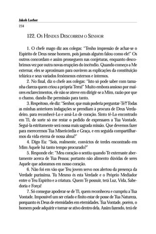 Jakob Lorber
234

      122. OS HINDUS DESCOBREM O SENHOR

     1. O chefe mago diz aos colegas: “Tenho impressão de achar-se o
Espírito de Deus nesse homem, pois jamais alguém falou como ele!” Os
outros concordam e assim prosseguem nas conjeturas, enquanto desco-
brimos vez por outra novas erupções do incêndio. Quando começo a Me
externar, eles se aproximam para ouvirem as explicações da constituição
telúrica e seus variados fenômenos externos e internos.
     2. No final, diz o chefe aos colegas: “Isto só pode saber com tama-
nha clareza quem criou a própria Terra!” Muito embora ansioso por mai-
ores esclarecimentos, ele não se atreve em dirigir-se a Mim, razão por que
o chamo, dando-lhe permissão para tanto.
     3. Respeitoso, ele diz: “Senhor, que mais poderia perguntar-Te?! Todas
as minhas anteriores indagações se prendiam à procura de Deus Verda-
deiro, para reconhecê-Lo e amá-Lo de coração. Sinto tê-Lo encontrado
em Ti, de sorte só me restar o pedido de expressares a Tua Vontade.
Segui-la estritamente será nossa mais sagrada missão. Que devemos fazer
para merecermos Tua Misericórdia e Graça, e em seguida compartilhar-
mos da vida eterna de nossa alma?”
     4. Digo Eu: “Sois, realmente, convictos de terdes encontrado em
Mim Aquele há tanto tempo procurado?”
     5. Responde ele: “Meu coração o sentiu quando Te externaste aber-
tamente acerca de Tua Pessoa; portanto não alimento dúvidas de seres
Aquele que adoramos em nosso coração.
     6. Não foi em vão que Teu jovem servo nos alertou da presença da
Verdade puríssima. Tu Mesmo és esta Verdade e o Próprio Mediador
entre o Teu Espírito e a criatura. Quem Te possuir, terá Luz, Vida, Sabe-
doria e Força!
     7. Só consegue apoderar-se de Ti, quem reconheceu e cumpriu a Tua
Vontade. Impossível um ser criado e finito estar de posse de Tua Natureza,
porquanto és Deus de eternidades em eternidades. Tua Vontade, porém, o
homem pode adquirir e tornar-se ativo dentro dela. Assim fazendo, terá ele
 