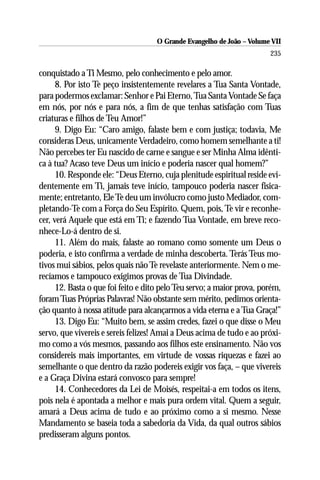 O Grande Evangelho de João – Volume VII
                                                                        235

conquistado a Ti Mesmo, pelo conhecimento e pelo amor.
      8. Por isto Te peço insistentemente revelares a Tua Santa Vontade,
para podermos exclamar: Senhor e Pai Eterno, Tua Santa Vontade Se faça
em nós, por nós e para nós, a fim de que tenhas satisfação com Tuas
criaturas e filhos de Teu Amor!”
      9. Digo Eu: “Caro amigo, falaste bem e com justiça; todavia, Me
consideras Deus, unicamente Verdadeiro, como homem semelhante a ti!
Não percebes ter Eu nascido de carne e sangue e ser Minha Alma idênti-
ca à tua? Acaso teve Deus um início e poderia nascer qual homem?”
      10. Responde ele: “Deus Eterno, cuja plenitude espiritual reside evi-
dentemente em Ti, jamais teve início, tampouco poderia nascer fisica-
mente; entretanto, Ele Te deu um invólucro como justo Mediador, com-
pletando-Te com a Força do Seu Espírito. Quem, pois, Te vir e reconhe-
cer, verá Aquele que está em Ti; e fazendo Tua Vontade, em breve reco-
nhece-Lo-á dentro de si.
      11. Além do mais, falaste ao romano como somente um Deus o
poderia, e isto confirma a verdade de minha descoberta. Terás Teus mo-
tivos mui sábios, pelos quais não Te revelaste anteriormente. Nem o me-
recíamos e tampouco exigimos provas de Tua Divindade.
      12. Basta o que foi feito e dito pelo Teu servo; a maior prova, porém,
foram Tuas Próprias Palavras! Não obstante sem mérito, pedimos orienta-
ção quanto à nossa atitude para alcançarmos a vida eterna e a Tua Graça!”
      13. Digo Eu: “Muito bem, se assim credes, fazei o que disse o Meu
servo, que vivereis e sereis felizes! Amai a Deus acima de tudo e ao próxi-
mo como a vós mesmos, passando aos filhos este ensinamento. Não vos
considereis mais importantes, em virtude de vossas riquezas e fazei ao
semelhante o que dentro da razão podereis exigir vos faça, – que vivereis
e a Graça Divina estará convosco para sempre!
      14. Conhecedores da Lei de Moisés, respeitai-a em todos os itens,
pois nela é apontada a melhor e mais pura ordem vital. Quem a seguir,
amará a Deus acima de tudo e ao próximo como a si mesmo. Nesse
Mandamento se baseia toda a sabedoria da Vida, da qual outros sábios
predisseram alguns pontos.
 