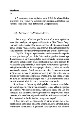 Jakob Lorber
236

     15. A palavra vos sendo a máxima prova de Minha Missão Divina,
permanecei nela e tornai-vos seguidores para a própria vida! Falo da vida
eterna de vossa alma, e não da temporal. Compreendeste?”



      123. ACEITAÇÃO DO VERBO NA ÍNDIA

      1. Diz o mago: “Cremo-lo por Tu o teres afirmado e seguiremos,
como talvez nenhum outro povo, estritamente, as Tuas Palavras. Surge,
entretanto, outra questão: Devemo-nos recolher à Índia, ou convém evi-
tarmos esse país viciado, ou então seria preferível demonstrarmos aos cegos
a Luz finalmente encontrada? Desejamos cumprir apenas a Tua Vontade!”
      2. Digo Eu: “Em parte alguma se desconsidera o valor de um profe-
ta tanto quanto na própria pátria. Entre os afins, gozais a fama de algo
descontrolados, e por terdes apelado à sua consciência, enviaram-vos ao
estrangeiro. Voltando com o justo conhecimento, poucos aplausos de-
veis aguardar por parte deles, e entre o povo excessivamente ignorante a
aceitação seria ainda pior. Para vossa própria salvação, convém continuardes
na resolução tomada. Enviai vossos servos, a fim de resolverem vossos
negócios, em seguida se juntem ao vosso grupo. Do resto, não vos
preocupeis; vosso país é dois mil anos jovem demais para Minha Doutri-
na, isto é, ele é excessivamente cego e tolo. A Leste ireis encontrar criatu-
ras mais acessíveis à Minha Luz, podendo-lhes transmiti-la.
      3. No futuro, o Oriente, agraciado pela Luz claríssima, perambulará
por longo tempo em noite trevosa, enquanto a Luz da Vida será espargida
no Ocidente. Até mesmo este local, onde agora surgiu esta Luz, será
entregue à mais densa noite e treva; pois também esse povo, com poucas
excessões, não reconhece a época de sua Graça mais elevada e salutar! Ai
dele, quando a Luz lhe for tirada e entregue aos pagãos!
      4. Sois estrangeiros vindos do Oriente; achaste-Me e Me
reconhecestes. Por ocasião da Minha Encarnação, aqui estiveram alguns
conterrâneos vossos, sendo os primeiros a Me saudarem, pois Me reco-
 