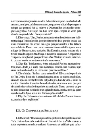 O Grande Evangelho de João – Volume VII
                                                                        237

nheceram na criança recém-nascida. Mas entre esse povo escolhido desde
antanho, mui poucos Me reconhecem, enquanto muitos Me perseguem
sempre que possível. Por tal motivo, a Doutrina lhes será tirada e entre-
gue aos gentios. Antes que esta Luz torne aqui, chegará ao vosso país
situado no grande Mar. Compreendeste?”
      5. Diz o mago: “Sim, Senhor, entretanto estranho não terem os habi-
tantes daqui Te reconhecido, porque certamente deste grandes provas! Os
meus conterrâneos não seriam tão cegos, pois para muitos, a Tua Palavra
seria suficiente. E caso nosso sumo sacerdote tivesse assistido apenas a um
milagre do Teu servo, teria aceitado a Tua Doutrina, muito embora não a
tivesse passado ao povo. Sua fé cega o incapacita à aceitação. A cegueira do
Teu povo é inexplicável, porquanto tem o Sol Máximo no zênite, entretan-
to procura a noite somente encontrada nas cavernas.”
      6. Digo Eu: “Infelizmente, é essa a situação! Por isto inspirarei ou-
tros povos, desde já e ainda mais no futuro; todavia, será realidade que
entre muitos chamados, se encontrem poucos escolhidos.”
      7. Diz o hindu: “Senhor, como entendê-lo? Tal expressão partindo
de Tua Divina Boca não é animadora; pois entre os poucos escolhidos,
entendo aqueles constantemente bafejados pela Luz da Vida, e entre os
muitos chamados, todos também destinados para tanto, mas que por
circunstâncias várias são impedidos na aceitação. Nosso pequeno grupo
se pode considerar escolhido; mas a grande massa, infeliz, nem faz parte
dos chamados. Qual será o seu destino após a morte?”
      8. Digo Eu: “Não compreendeste o sentido de Meu Pronunciamen-
to, por isto darei explicação.”



     124. OS CHAMADOS E OS ESCOLHIDOS

    1. (O Senhor): “Deves compreender o problema da seguinte maneira:
Toda criatura deste orbe se destina e é chamada à Luz e à Vida; mas nem
todas se prestam para doutrinadoras. Acaso seria de utilidade para os ho-
 
