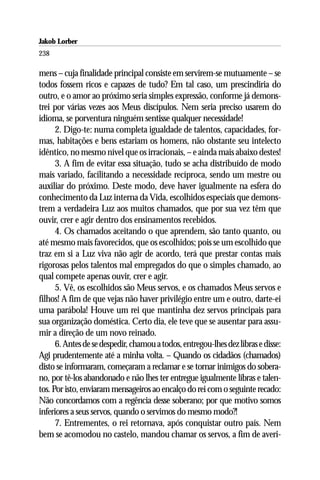 Jakob Lorber
238

mens – cuja finalidade principal consiste em servirem-se mutuamente – se
todos fossem ricos e capazes de tudo? Em tal caso, um prescindiria do
outro, e o amor ao próximo seria simples expressão, conforme já demons-
trei por várias vezes aos Meus discípulos. Nem seria preciso usarem do
idioma, se porventura ninguém sentisse qualquer necessidade!
      2. Digo-te: numa completa igualdade de talentos, capacidades, for-
mas, habitações e bens estariam os homens, não obstante seu intelecto
idêntico, no mesmo nível que os irracionais, – e ainda mais abaixo destes!
      3. A fim de evitar essa situação, tudo se acha distribuído de modo
mais variado, facilitando a necessidade recíproca, sendo um mestre ou
auxiliar do próximo. Deste modo, deve haver igualmente na esfera do
conhecimento da Luz interna da Vida, escolhidos especiais que demons-
trem a verdadeira Luz aos muitos chamados, que por sua vez têm que
ouvir, crer e agir dentro dos ensinamentos recebidos.
      4. Os chamados aceitando o que aprendem, são tanto quanto, ou
até mesmo mais favorecidos, que os escolhidos; pois se um escolhido que
traz em si a Luz viva não agir de acordo, terá que prestar contas mais
rigorosas pelos talentos mal empregados do que o simples chamado, ao
qual compete apenas ouvir, crer e agir.
      5. Vê, os escolhidos são Meus servos, e os chamados Meus servos e
filhos! A fim de que vejas não haver privilégio entre um e outro, darte-ei
uma parábola! Houve um rei que mantinha dez servos principais para
sua organização doméstica. Certo dia, ele teve que se ausentar para assu-
mir a direção de um novo reinado.
      6. Antes de se despedir, chamou a todos, entregou-lhes dez libras e disse:
Agi prudentemente até a minha volta. – Quando os cidadãos (chamados)
disto se informaram, começaram a reclamar e se tornar inimigos do sobera-
no, por tê-los abandonado e não lhes ter entregue igualmente libras e talen-
tos. Por isto, enviaram mensageiros ao encalço do rei com o seguinte recado:
Não concordamos com a regência desse soberano; por que motivo somos
inferiores a seus servos, quando o servimos do mesmo modo?!
      7. Entrementes, o rei retornava, após conquistar outro país. Nem
bem se acomodou no castelo, mandou chamar os servos, a fim de averi-
 