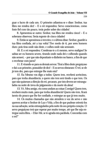 O Grande Evangelho de João – Volume VII
                                                                        239

guar o lucro de cada um. O primeiro adiantou-se e disse: Senhor, tua
libra me rendeu dez! – E o rei respondeu: Servo consciencioso, como
foste fiel com tão pouco, terás poder sobre dez cidades!
     8. Apresentou-se outro: Senhor, tua libra me rendeu cinco! – E o
soberano observou: Serás regente de cinco cidades!
     9. Então se aproximou o terceiro; e o último disse: Senhor, guardei a
tua libra confiada, até a tua volta! Tive medo de ti, por seres homem
duro; pois tiras onde não deste, e colhes onde não semeaste.
     10. E o rei respondeu: Condenas-te a ti mesmo, servo maligno! Se
sabias ser eu homem severo, tirando onde nada dei e colhendo quando
não semeei, – por que não depositaste o dinheiro no banco, a fim de que
o recebesse com juros?
     11. E virando-se para os demais servos: Tirai a libra deste preguiçoso
e dai-a ao primeiro, possuidor de dez! – E os servos obstaram: Ó rei, se ele
já tem dez, para que entregar-lhe mais esta?
     12. Eu Mesmo vos digo a todos: Quem tem, receberá acréscimo,
para que tenha abundância; a quem não tem será tirado o que tem. Os
que não quiseram a direção do rei, pecaram, por isto devem ser estrangu-
lados na noite de treva do julgamento e da morte da alma!
     13. Vê, Meu amigo, eis como andam as coisas Comigo! Quem tem,
receberá muito mais, para que tenha abundância! Quem não tem, ficará
isento do pouco que lhe for confiado, e entregue ao que já tem muito.
     14. Os muitos chamados que não atendem à voz do servo e não
querem aceitar o Senhor de Luz e Vida, a fim de que pudesse orientá-los
na sua salvação, serão estrangulados pela noite do seu próprio coração. O
servo preguiçoso terá que esperar por muito tempo, até que lhe seja en-
tregue outra libra. – Dize-Me, se te agrada esta parábola. Concordas com
o rei?”
 