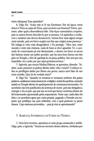 Jakob Lorber
24

tanto ultrapassa Teus apóstolos!”
      6. Digo Eu: “Acaso não se lê nas Escrituras: Em tal época vereis
descer à Terra os anjos de Deus, para servirem aos homens?! Deves, por-
tanto, saber qual a descendência dele. Não faças comentários a respeito,
pois os outros devem descobri-lo por si mesmos. Os apóstolos o conhe-
cem e também não devem denunciá-lo. Vamos ficar mais algum tempo
nesta estrada, pois em breve surgirá um fato que exigirá nossa presença.”
Ele indaga se viria coisa desagradável, e Eu prossigo: “Meu caro, neste
mundo e entre tais criaturas, nada de bom se deve aguardar. Vê, o acú-
mulo de comerciantes já está diminuindo, e dentro em breve os servos
dos fariseus trarão um pobre pecador, que há uma hora furtou um dos
pães no Templo, a fim de apedrejá-lo na praça pública. Isto será por nós
impedido; eis a razão por que aqui permaneceremos.”
      7. Agrícola, que ouvira Minhas Palavras, se aproxima, dizendo: “Se-
nhor, acaso possuem os judeus direito sobre vida e morte? Conheço to-
dos os privilégios dados por Roma aos povos; nunca ouvi falar de um
neste sentido. Que há de verdade nisto?”
      8. Digo Eu: “Quando os romanos se tornaram senhores dos países
judaicos, analisaram minuciosamente a religião e as leis dos profetas, achando
assistir ao Templo direito de apedrejamento de criminosos inveterados. Os
sacerdotes não têm justificativa da sentença de morte, pois são obrigados a
entregar o réu ao juiz, que por sua vez terá que lavrar a sentença dentro do
fiel testemunho apresentado pelos responsáveis. Neste caso, nada disto foi
feito e os sacerdotes agem por conta própria, pagando a Herodes um im-
posto que justifique sua ação arbitrária, com a qual praticam os piores
abusos. Urge estarmos prevenidos, – pois já vêm se aproximando!”



     7. AGRÍCOLA INTERROGA UM CHEFE DO TEMPLO

    1. Nem bem termino, aproxima-se vasto grupo arrastando o infeliz.
Digo, pois, a Agrícola: “Vamos ao encontro desses esbirros, chefiados por
 