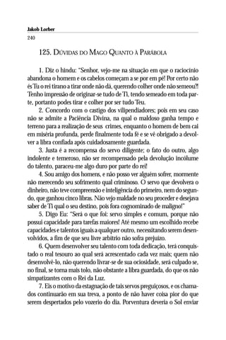 Jakob Lorber
240

      125. DÚVIDAS DO MAGO QUANTO À PARÁBOLA

     1. Diz o hindu: “Senhor, vejo-me na situação em que o raciocínio
abandona o homem e os cabelos começam a se por em pé! Por certo não
és Tu o rei tirano a tirar onde não dá, querendo colher onde não semeou?!
Tenho impressão de originar-se tudo de Ti, tendo semeado em toda par-
te, portanto podes tirar e colher por ser tudo Teu.
     2. Concordo com o castigo dos vilipendiadores; pois em seu caso
não se admite a Paciência Divina, na qual o maldoso ganha tempo e
terreno para a realização de seus crimes, enquanto o homem de bem cai
em miséria profunda, perde finalmente toda fé e se vê obrigado a devol-
ver a libra confiada após cuidadosamente guardada.
     3. Justa é a recompensa do servo diligente; o fato do outro, algo
indolente e temeroso, não ser recompensado pela devolução incólume
do talento, paraceu-me algo duro por parte do rei!
     4. Sou amigo dos homens, e não posso ver alguém sofrer, mormente
não merecendo seu sofrimento qual criminoso. O servo que devolvera o
dinheiro, não teve compreensão e inteligência do primeiro, nem do segun-
do, que ganhou cinco libras. Não vejo maldade no seu proceder e desejava
saber de Ti qual o seu destino, pois fora cognominado de maligno!”
     5. Digo Eu: “Será o que foi: servo simples e comum, porque não
possui capacidade para tarefas maiores! Até mesmo um escolhido recebe
capacidades e talentos iguais a qualquer outro, necessitando serem desen-
volvidos, a fim de que seu livre arbítrio não sofra prejuízo.
     6. Quem desenvolver seu talento com toda dedicação, terá conquis-
tado o real tesouro ao qual será acrescentado cada vez mais; quem não
desenvolvê-lo, não querendo livrar-se de sua ociosidade, será culpado se,
no final, se torna mais tolo, não obstante a libra guardada, do que os não
simpatizantes com o Rei da Luz.
     7. Eis o motivo da estagnação de tais servos preguiçosos, e os chama-
dos continuarão em sua treva, a ponto de não haver coisa pior do que
serem despertados pelo vozerio do dia. Porventura deveria o Sol enviar
 