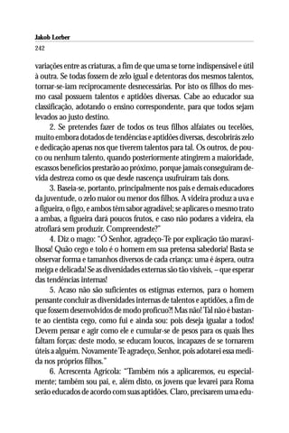 Jakob Lorber
242

variações entre as criaturas, a fim de que uma se torne indispensável e útil
à outra. Se todas fossem de zelo igual e detentoras dos mesmos talentos,
tornar-se-iam reciprocamente desnecessárias. Por isto os filhos do mes-
mo casal possuem talentos e aptidões diversas. Cabe ao educador sua
classificação, adotando o ensino correspondente, para que todos sejam
levados ao justo destino.
      2. Se pretendes fazer de todos os teus filhos alfaiates ou tecelões,
muito embora dotados de tendências e aptidões diversas, descobrirás zelo
e dedicação apenas nos que tiverem talentos para tal. Os outros, de pou-
co ou nenhum talento, quando posteriormente atingirem a maioridade,
escassos benefícios prestarão ao próximo, porque jamais conseguiram de-
vida destreza como os que desde nascença usufruiram tais dons.
      3. Baseia-se, portanto, principalmente nos pais e demais educadores
da juventude, o zelo maior ou menor dos filhos. A videira produz a uva e
a figueira, o figo, e ambos têm sabor agradável; se aplicares o mesmo trato
a ambas, a figueira dará poucos frutos, e caso não podares a videira, ela
atrofiará sem produzir. Compreendeste?”
      4. Diz o mago: “Ó Senhor, agradeço-Te por explicação tão maravi-
lhosa! Quão cego e tolo é o homem em sua pretensa sabedoria! Basta se
observar forma e tamanhos diversos de cada criança: uma é áspera, outra
meiga e delicada! Se as diversidades externas são tão visíveis, – que esperar
das tendências internas!
      5. Acaso não são suficientes os estigmas externos, para o homem
pensante concluir as diversidades internas de talentos e aptidões, a fim de
que fossem desenvolvidos de modo profícuo?! Mas não! Tal não é bastan-
te ao cientista cego, como fui e ainda sou: pois deseja igualar a todos!
Devem pensar e agir como ele e cumular-se de pesos para os quais lhes
faltam forças: deste modo, se educam loucos, incapazes de se tornarem
úteis a alguém. Novamente Te agradeço, Senhor, pois adotarei essa medi-
da nos próprios filhos.”
      6. Acrescenta Agrícola: “Também nós a aplicaremos, eu especial-
mente; também sou pai, e, além disto, os jovens que levarei para Roma
serão educados de acordo com suas aptidões. Claro, precisarem uma edu-
 