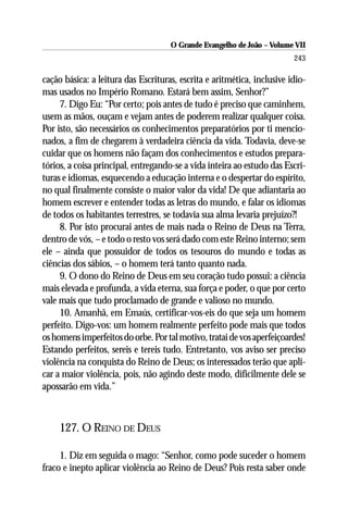 O Grande Evangelho de João – Volume VII
                                                                         243

cação básica: a leitura das Escrituras, escrita e aritmética, inclusive idio-
mas usados no Império Romano. Estará bem assim, Senhor?”
     7. Digo Eu: “Por certo; pois antes de tudo é preciso que caminhem,
usem as mãos, ouçam e vejam antes de poderem realizar qualquer coisa.
Por isto, são necessários os conhecimentos preparatórios por ti mencio-
nados, a fim de chegarem à verdadeira ciência da vida. Todavia, deve-se
cuidar que os homens não façam dos conhecimentos e estudos prepara-
tórios, a coisa principal, entregando-se a vida inteira ao estudo das Escri-
turas e idiomas, esquecendo a educação interna e o despertar do espírito,
no qual finalmente consiste o maior valor da vida! De que adiantaria ao
homem escrever e entender todas as letras do mundo, e falar os idiomas
de todos os habitantes terrestres, se todavia sua alma levaria prejuízo?!
     8. Por isto procurai antes de mais nada o Reino de Deus na Terra,
dentro de vós, – e todo o resto vos será dado com este Reino interno; sem
ele – ainda que possuidor de todos os tesouros do mundo e todas as
ciências dos sábios, – o homem terá tanto quanto nada.
     9. O dono do Reino de Deus em seu coração tudo possui: a ciência
mais elevada e profunda, a vida eterna, sua força e poder, o que por certo
vale mais que tudo proclamado de grande e valioso no mundo.
     10. Amanhã, em Emaús, certificar-vos-eis do que seja um homem
perfeito. Digo-vos: um homem realmente perfeito pode mais que todos
os homens imperfeitos do orbe. Por tal motivo, tratai de vos aperfeiçoardes!
Estando perfeitos, sereis e tereis tudo. Entretanto, vos aviso ser preciso
violência na conquista do Reino de Deus; os interessados terão que apli-
car a maior violência, pois, não agindo deste modo, dificilmente dele se
apossarão em vida.”



     127. O REINO DE DEUS

     1. Diz em seguida o mago: “Senhor, como pode suceder o homem
fraco e inepto aplicar violência ao Reino de Deus? Pois resta saber onde
 