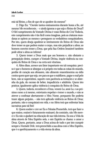 Jakob Lorber
244

está tal Reino, a fim de que ele se apodere do mesmo!”
     2. Digo Eu: “Ouviste tantos ensinamentos durante horas a fio, até
mesmo Me reconheceste, – e ainda ignoras o que seja o Reino de Deus?!
O fiel cumprimento da Vontade Divina é vosso Reino do Céu! Todavia,
este cumprimento não é tão fácil como imaginas, pois as criaturas mun-
danas se opõem ao mesmo e perseguem os verdadeiros conquistadores.
Por isto, quem deseja apoderar-se inteiramente do Reino de Deus não
deve temer os que podem matar o corpo, mas não prejudicar a alma; ao
homem convém temer a Deus, que pela Sua Ordem Imutável também
pode atirar a alma ao inferno!
     3. Quem temer a Deus mais que aos homens e, não obstante a
perseguição destes, cumpre a Vontade Divina, impõe violência na con-
quista do Reino de Deus e na certa será vitorioso.
     4. Além disso, acresce um fator importante em tal conquista: preci-
so é que o homem se abnegue a si próprio em todas as coisas do mundo,
perdôe de coração aos ofensores, não alimente ressentimentos ou ódio
contra quem quer que seja, ore para os que o maldizem, pague o mal pelo
bem, não se superestime, suporte com paciência as tentações e se abste-
nha da gula, do excesso de beber, impudicícia e adultério. Quem isto
praticar, igualmente aplica violência à conquista do Reino de Deus.
     5. Quem, todavia, reconhecer a Deus, venerá-Lo, amá-Lo, e ao pró-
ximo como a si mesmo, entretanto respeitar e temer o mundo, e não se
atrever a confessar abertamente o Meu Nome, porquanto lhe poderia
trazer algum prejuízo, – não terá aplicado violência ao Reino de Deus;
portanto, não o conquistará em vida, e no Além terá que enfrentar lutas
sucessivas para tal fim!
     6. Quem souber e crer ser Eu o Messias Prometido, terá que fazer o
que ensino, ensinei e futuramente ensinarei, do contrário, não Me mere-
ce e Eu não o ajudarei na educação de sua vida interna. Eu sou a Vida da
alma através de Meu Espírito nela, e este Espírito se chama: o amor a
Deus. Quem, portanto, amar a Deus acima de tudo e por isto cumprir
sempre a Vontade Dele, terá preenchido a sua alma com o Meu Espírito,
que é o aperfeiçoamento e a vida eterna da alma.
 
