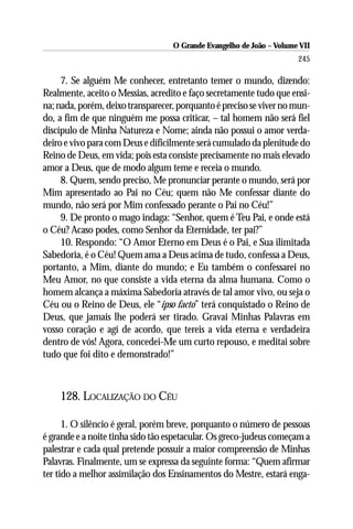 O Grande Evangelho de João – Volume VII
                                                                      245

     7. Se alguém Me conhecer, entretanto temer o mundo, dizendo:
Realmente, aceito o Messias, acredito e faço secretamente tudo que ensi-
na; nada, porém, deixo transparecer, porquanto é preciso se viver no mun-
do, a fim de que ninguém me possa criticar, – tal homem não será fiel
discípulo de Minha Natureza e Nome; ainda não possui o amor verda-
deiro e vivo para com Deus e dificilmente será cumulado da plenitude do
Reino de Deus, em vida; pois esta consiste precisamente no mais elevado
amor a Deus, que de modo algum teme e receia o mundo.
     8. Quem, sendo preciso, Me pronunciar perante o mundo, será por
Mim apresentado ao Pai no Céu; quem não Me confessar diante do
mundo, não será por Mim confessado perante o Pai no Céu!”
     9. De pronto o mago indaga: “Senhor, quem é Teu Pai, e onde está
o Céu? Acaso podes, como Senhor da Eternidade, ter pai?”
     10. Respondo: “O Amor Eterno em Deus é o Pai, e Sua ilimitada
Sabedoria, é o Céu! Quem ama a Deus acima de tudo, confessa a Deus,
portanto, a Mim, diante do mundo; e Eu também o confessarei no
Meu Amor, no que consiste a vida eterna da alma humana. Como o
homem alcança a máxima Sabedoria através de tal amor vivo, ou seja o
Céu ou o Reino de Deus, ele “ipso facto” terá conquistado o Reino de
Deus, que jamais lhe poderá ser tirado. Gravai Minhas Palavras em
vosso coração e agi de acordo, que tereis a vida eterna e verdadeira
dentro de vós! Agora, concedei-Me um curto repouso, e meditai sobre
tudo que foi dito e demonstrado!”



    128. LOCALIZAÇÃO DO CÉU

      1. O silêncio é geral, porém breve, porquanto o número de pessoas
é grande e a noite tinha sido tão espetacular. Os greco-judeus começam a
palestrar e cada qual pretende possuir a maior compreensão de Minhas
Palavras. Finalmente, um se expressa da seguinte forma: “Quem afirmar
ter tido a melhor assimilação dos Ensinamentos do Mestre, estará enga-
 
