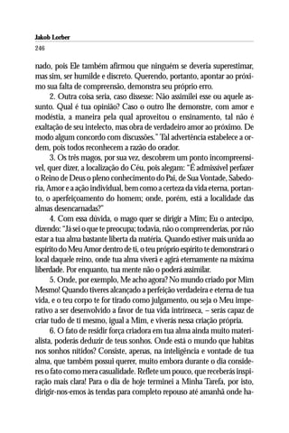 Jakob Lorber
246

nado, pois Ele também afirmou que ninguém se deveria superestimar,
mas sim, ser humilde e discreto. Querendo, portanto, apontar ao próxi-
mo sua falta de compreensão, demonstra seu próprio erro.
      2. Outra coisa seria, caso dissesse: Não assimilei esse ou aquele as-
sunto. Qual é tua opinião? Caso o outro lhe demonstre, com amor e
modéstia, a maneira pela qual aproveitou o ensinamento, tal não é
exaltação de seu intelecto, mas obra de verdadeiro amor ao próximo. De
modo algum concordo com discussões.” Tal advertência estabelece a or-
dem, pois todos reconhecem a razão do orador.
      3. Os três magos, por sua vez, descobrem um ponto incompreensí-
vel, quer dizer, a localização do Céu, pois alegam: “É admissível perfazer
o Reino de Deus o pleno conhecimento do Pai, de Sua Vontade, Sabedo-
ria, Amor e a ação individual, bem como a certeza da vida eterna, portan-
to, o aperfeiçoamento do homem; onde, porém, está a localidade das
almas desencarnadas?”
      4. Com essa dúvida, o mago quer se dirigir a Mim; Eu o antecipo,
dizendo: “Já sei o que te preocupa; todavia, não o compreenderias, por não
estar a tua alma bastante liberta da matéria. Quando estiver mais unida ao
espírito do Meu Amor dentro de ti, o teu próprio espírito te demonstrará o
local daquele reino, onde tua alma viverá e agirá eternamente na máxima
liberdade. Por enquanto, tua mente não o poderá assimilar.
      5. Onde, por exemplo, Me acho agora? No mundo criado por Mim
Mesmo! Quando tiveres alcançado a perfeição verdadeira e eterna de tua
vida, e o teu corpo te for tirado como julgamento, ou seja o Meu impe-
rativo a ser desenvolvido a favor de tua vida intrínseca, – serás capaz de
criar tudo de ti mesmo, igual a Mim, e viverás nessa criação própria.
      6. O fato de residir força criadora em tua alma ainda muito materi-
alista, poderás deduzir de teus sonhos. Onde está o mundo que habitas
nos sonhos nítidos? Consiste, apenas, na inteligência e vontade de tua
alma, que também possui querer, muito embora durante o dia conside-
res o fato como mera casualidade. Reflete um pouco, que receberás inspi-
ração mais clara! Para o dia de hoje terminei a Minha Tarefa, por isto,
dirigir-nos-emos às tendas para completo repouso até amanhã onde ha-
 