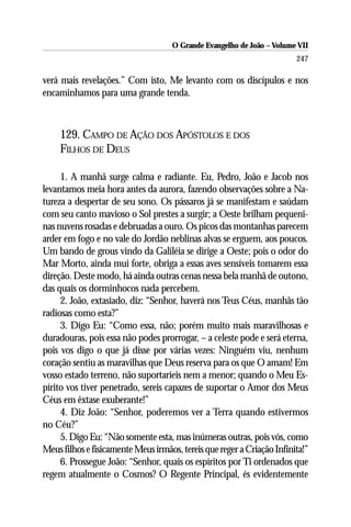 O Grande Evangelho de João – Volume VII
                                                                        247

verá mais revelações.” Com isto, Me levanto com os discípulos e nos
encaminhamos para uma grande tenda.



     129. CAMPO DE AÇÃO DOS APÓSTOLOS E DOS
     FILHOS DE DEUS

     1. A manhã surge calma e radiante. Eu, Pedro, João e Jacob nos
levantamos meia hora antes da aurora, fazendo observações sobre a Na-
tureza a despertar de seu sono. Os pássaros já se manifestam e saúdam
com seu canto mavioso o Sol prestes a surgir; a Oeste brilham pequeni-
nas nuvens rosadas e debruadas a ouro. Os picos das montanhas parecem
arder em fogo e no vale do Jordão neblinas alvas se erguem, aos poucos.
Um bando de grous vindo da Galiléia se dirige a Oeste; pois o odor do
Mar Morto, ainda mui forte, obriga a essas aves sensíveis tomarem essa
direção. Deste modo, há ainda outras cenas nessa bela manhã de outono,
das quais os dorminhocos nada percebem.
     2. João, extasiado, diz: “Senhor, haverá nos Teus Céus, manhãs tão
radiosas como esta?”
     3. Digo Eu: “Como essa, não; porém muito mais maravilhosas e
duradouras, pois essa não podes prorrogar, – a celeste pode e será eterna,
pois vos digo o que já disse por várias vezes: Ninguém viu, nenhum
coração sentiu as maravilhas que Deus reserva para os que O amam! Em
vosso estado terreno, não suportaríeis nem a menor; quando o Meu Es-
pírito vos tiver penetrado, sereis capazes de suportar o Amor dos Meus
Céus em êxtase exuberante!”
     4. Diz João: “Senhor, poderemos ver a Terra quando estivermos
no Céu?”
     5. Digo Eu: “Não somente esta, mas inúmeras outras, pois vós, como
Meus filhos e fisicamente Meus irmãos, tereis que reger a Criação Infinita!”
     6. Prossegue João: “Senhor, quais os espíritos por Ti ordenados que
regem atualmente o Cosmos? O Regente Principal, és evidentemente
 