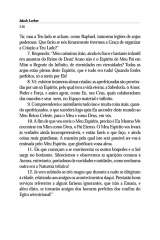 Jakob Lorber
248

Tu; mas a Teu lado se acham, como Raphael, inúmeras legiões de anjos
poderosos. Que farão se nós futuramente tivermos a Graça de organizar
a Criação a Teu Lado?”
     7. Respondo: “Meu caríssimo João, ainda és fraco e bastante infantil
em assuntos do Reino de Deus! Acaso não é o Espírito de Meu Pai em
Mim o Regente do Infinito, de eternidades em eternidades? Todos os
anjos estão plenos deste Espírito, que é tudo em tudo! Quando fordes
perfeitos, só o sereis por Ele!
     8. Vê, existem inúmeras almas criadas; as aperfeiçoadas são penetra-
das por um só Espírito, pelo qual tem a vida eterna, a Sabedoria, o Amor,
Poder e Força, e assim agem, como Eu, nos Céus, quais colaboradores
dos mundos e seus seres, no Espaço material e infinito.
     9. Compreendereis e assimilareis tudo isso e muita coisa mais, quan-
do aperfeiçoados, o que sucederá logo após Eu ascender deste mundo ao
Meu Reino Celeste, para o Meu e vosso Deus, em vós.
     10. A fim de que vos envie o Meu Espírito, preciso é Eu Mesmo Me
encontrar em Mim como Deus, o Pai Eterno. O Meu Espírito vos levará
às verdades ainda incompreensíveis, e então fareis o que faço, e ainda
coisas mais grandiosas. A maneira pela qual isto será possível ser-vos-á
ensinada pelo Meu Espírito, que glorificará vossa alma.
     11. Eis que começam a se movimentar os outros hóspedes e o Sol
surge no horizonte. Silenciemos e observemos as aparições comuns à
Aurora, entretanto, portadoras de novidades e raridades, como nenhuma
outra em a Natureza telúrica!
     12. Já vem subindo os três magos que durante a noite se dirigiram
à cidade, relatando aos amigos os acontecimentos daqui. Prestarão bons
serviços referentes a alguns fariseus ignorantes, que irão a Emaús, e
além disto, se tornarão amigos dos homens perfeitos dos confins do
Egito setentrional!”
 