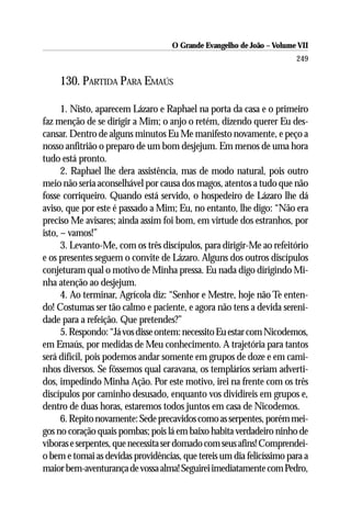 O Grande Evangelho de João – Volume VII
                                                                       249

    130. PARTIDA PARA EMAÚS

      1. Nisto, aparecem Lázaro e Raphael na porta da casa e o primeiro
faz menção de se dirigir a Mim; o anjo o retém, dizendo querer Eu des-
cansar. Dentro de alguns minutos Eu Me manifesto novamente, e peço a
nosso anfitrião o preparo de um bom desjejum. Em menos de uma hora
tudo está pronto.
      2. Raphael lhe dera assistência, mas de modo natural, pois outro
meio não seria aconselhável por causa dos magos, atentos a tudo que não
fosse corriqueiro. Quando está servido, o hospedeiro de Lázaro lhe dá
aviso, que por este é passado a Mim; Eu, no entanto, lhe digo: “Não era
preciso Me avisares; ainda assim foi bom, em virtude dos estranhos, por
isto, – vamos!”
      3. Levanto-Me, com os três discípulos, para dirigir-Me ao refeitório
e os presentes seguem o convite de Lázaro. Alguns dos outros discípulos
conjeturam qual o motivo de Minha pressa. Eu nada digo dirigindo Mi-
nha atenção ao desjejum.
      4. Ao terminar, Agrícola diz: “Senhor e Mestre, hoje não Te enten-
do! Costumas ser tão calmo e paciente, e agora não tens a devida sereni-
dade para a refeição. Que pretendes?”
      5. Respondo: “Já vos disse ontem: necessito Eu estar com Nicodemos,
em Emaús, por medidas de Meu conhecimento. A trajetória para tantos
será difícil, pois podemos andar somente em grupos de doze e em cami-
nhos diversos. Se fôssemos qual caravana, os templários seriam adverti-
dos, impedindo Minha Ação. Por este motivo, irei na frente com os três
discípulos por caminho desusado, enquanto vos dividireis em grupos e,
dentro de duas horas, estaremos todos juntos em casa de Nicodemos.
      6. Repito novamente: Sede precavidos como as serpentes, porém mei-
gos no coração quais pombas; pois lá em baixo habita verdadeiro ninho de
víboras e serpentes, que necessita ser domado com seus afins! Comprendei-
o bem e tomai as devidas providências, que tereis um dia felicíssimo para a
maior bem-aventurança de vossa alma! Seguirei imediatamente com Pedro,
 