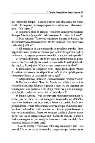 O Grande Evangelho de João – Volume VII
                                                                          25

um maioral do Templo.” E assim topamos com eles à saída do grande
portão e Eu inspiro o romano para pronunciar as seguintes palavras enér-
gicas: “Que se passa?”
      2. Responde o chefe do Templo: “Possuímos, como privilégio antigo
dado por Moisés, o “jus gladii”, podendo executá-lo contra criminosos!”
      3. Diz o romano: “Vim como embaixador imperial de Roma, a fim
de examinar vossos abusos contra os direitos romanos! Onde estão vossas
credenciais jurídicas?”
      4. Tal pergunta é de sumo desagrado do templário, que diz: “Prova
tu primeiro seres embaixador romano, pois facilmente alguém se poderia
vestir como tal, e querer prescrever novas leis, em nome do imperador.”
      5. Agrícola, de pronto, tira de um estojo de ouro um rolo de perga-
minho com todas as insígnias, não deixando dúvida de sua legitimidade.
Em seguida, diz ao judeu: “Onde está teu comprovante jurídico?”
      6. Diz o outro: “Já te expliquei ter o Templo direito, desde Moisés,
de castigar com a morte um vilipendiador do Santíssimo, privilégio san-
cionado por Roma, de sorte assistir-nos tal ação!”
      7. Indaga o romano: “Acaso esse Templo já existia em épocas de Moisés?”
      8. Responde o chefe: “Isso não; Moisés era profeta e seu espírito
certamente sabia que Salomão, o grande e sábio rei, iria construir um
templo para Deus; portanto, é um ultraje contra esse e suas santas orga-
nizações, tão condenável quanto feito a Deus Mesmo!”
      9. Inquire Agrícola: “Mas por que teria Moisés nomeado juízes es-
peciais para tais casos em vez de entregá-los às mãos dos sacerdotes? Ele
apenas vos instituiu para sacerdotes, e Roma vos conferiu igualmente
jurisprudência terrena, sob condição expressa de que criminosos, mor-
mente os condenados à morte, deveriam ser entregues ao juiz da comarca,
sem vossa interferência. Jamais vos compete condenar alguém, muito
menos fazer justiça pelas próprias mãos! – Soltai este homem! Eu mesmo
farei o interrogatório, para averiguar se merece a morte, – e ai de vós se
encontrar injustiça de vossa parte!”
      10. A esta ameaça o criminoso é solto, enquanto o chefe diz: “Eis o
malvado! Todos nós somos testemunhas competentes para enfrentarmos
 