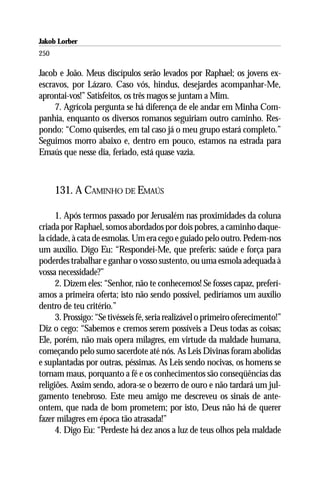 Jakob Lorber
250

Jacob e João. Meus discípulos serão levados por Raphael; os jovens ex-
escravos, por Lázaro. Caso vós, hindus, desejardes acompanhar-Me,
aprontai-vos!” Satisfeitos, os três magos se juntam a Mim.
     7. Agrícola pergunta se há diferença de ele andar em Minha Com-
panhia, enquanto os diversos romanos seguiriam outro caminho. Res-
pondo: “Como quiserdes, em tal caso já o meu grupo estará completo.”
Seguimos morro abaixo e, dentro em pouco, estamos na estrada para
Emaús que nesse dia, feriado, está quase vazia.



      131. A CAMINHO DE EMAÚS

      1. Após termos passado por Jerusalém nas proximidades da coluna
criada por Raphael, somos abordados por dois pobres, a caminho daque-
la cidade, à cata de esmolas. Um era cego e guiado pelo outro. Pedem-nos
um auxílio. Digo Eu: “Respondei-Me, que preferis: saúde e força para
poderdes trabalhar e ganhar o vosso sustento, ou uma esmola adequada à
vossa necessidade?”
      2. Dizem eles: “Senhor, não te conhecemos! Se fosses capaz, preferí-
amos a primeira oferta; isto não sendo possível, pediríamos um auxílio
dentro de teu critério.”
      3. Prossigo: “Se tivésseis fé, seria realizável o primeiro oferecimento!”
Diz o cego: “Sabemos e cremos serem possíveis a Deus todas as coisas;
Ele, porém, não mais opera milagres, em virtude da maldade humana,
começando pelo sumo sacerdote até nós. As Leis Divinas foram abolidas
e suplantadas por outras, péssimas. As Leis sendo nocivas, os homens se
tornam maus, porquanto a fé e os conhecimentos são conseqüências das
religiões. Assim sendo, adora-se o bezerro de ouro e não tardará um jul-
gamento tenebroso. Este meu amigo me descreveu os sinais de ante-
ontem, que nada de bom prometem; por isto, Deus não há de querer
fazer milagres em época tão atrasada!”
      4. Digo Eu: “Perdeste há dez anos a luz de teus olhos pela maldade
 