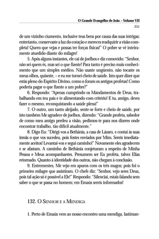 O Grande Evangelho de João – Volume VII
                                                                        251

de um vizinho ciumento, inclusive teus bens por causa das suas intrigas;
entretanto, conservaste a luz do coração e mereces readquirir a visão com-
pleta! Quero que vejas e possas ter forças físicas!” O pobre se vê inteira-
mente aturdido diante do milagre!
      5. Após alguns instantes, ele cai de joelhos e diz comovido: “Senhor,
não sei quem és, mas sei o que fizeste! Para tanto é preciso mais conheci-
mento que um simples médico. Não usaste ungüento, não tocaste os
meus olhos, quiseste, – e eu me tornei cheio de saúde. Isto quer dizer que
estás pleno do Espírito Divino, como o foram os antigos profetas! Como
poderia pagar o que fizeste a um pobre?”
      6. Respondo: “Apenas cumprindo os Mandamentos de Deus, tra-
balhando em teu país e te alimentando com critério! E tu, amigo, deves
fazer o mesmo, reconquistando a saúde plena!”
      7. O outro, um tanto aleijado, sente-se forte e cheio de saúde, por
isto também Me agradece de joelhos, dizendo: “Grande profeta, sabedor
de como meu amigo perdeu a visão, pedimos-te para nos dizeres onde
encontrar trabalho, tão difícil atualmente.”
      8. Digo Eu: “Dirigi-vos a Bethânia, a casa de Lázaro, e contai às suas
irmãs o que vos sucedeu, pois fostes enviados por Mim. Sereis imediata-
mente aceitos! Levantai-vos e segui caminho!” Novamente eles agradecem
e se afastam. A caminho de Bethânia conjeturam a respeito de Minha
Pessoa e Meus acompanhantes. Presumem ser Eu profeta, talvez Elias
retornado. Quanto à identidade dos outros, não chegam à conclusão.
      9. Entrementes, Me vejo em apuros com os três magos; pois foi o
primeiro milagre que assistiram. O chefe diz: “Senhor, vejo seres Deus,
pois tal ação só é possível a Ele!” Respondo: “Silenciai, estais falando sem
saber o que se passa no homem; em Emaús sereis informados!



     132. O SENHOR E A MENDIGA

     1. Perto de Emaús vem ao nosso encontro uma mendiga, lastiman-
 