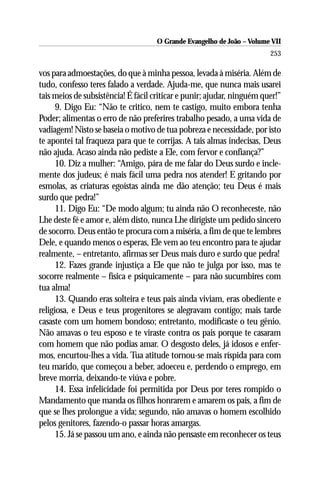 O Grande Evangelho de João – Volume VII
                                                                        253

vos para admoestações, do que à minha pessoa, levada à miséria. Além de
tudo, confesso teres falado a verdade. Ajuda-me, que nunca mais usarei
tais meios de subsistência! É fácil criticar e punir; ajudar, ninguém quer!”
      9. Digo Eu: “Não te critico, nem te castigo, muito embora tenha
Poder; alimentas o erro de não preferires trabalho pesado, a uma vida de
vadiagem! Nisto se baseia o motivo de tua pobreza e necessidade, por isto
te apontei tal fraqueza para que te corrijas. A tais almas indecisas, Deus
não ajuda. Acaso ainda não pediste a Ele, com fervor e confiança?”
      10. Diz a mulher: “Amigo, pára de me falar do Deus surdo e incle-
mente dos judeus; é mais fácil uma pedra nos atender! E gritando por
esmolas, as criaturas egoístas ainda me dão atenção; teu Deus é mais
surdo que pedra!”
      11. Digo Eu: “De modo algum; tu ainda não O reconheceste, não
Lhe deste fé e amor e, além disto, nunca Lhe dirigiste um pedido sincero
de socorro. Deus então te procura com a miséria, a fim de que te lembres
Dele, e quando menos o esperas, Ele vem ao teu encontro para te ajudar
realmente, – entretanto, afirmas ser Deus mais duro e surdo que pedra!
      12. Fazes grande injustiça a Ele que não te julga por isso, mas te
socorre realmente – física e psiquicamente – para não sucumbires com
tua alma!
      13. Quando eras solteira e teus pais ainda viviam, eras obediente e
religiosa, e Deus e teus progenitores se alegravam contigo; mais tarde
casaste com um homem bondoso; entretanto, modificaste o teu gênio.
Não amavas o teu esposo e te viraste contra os pais porque te casaram
com homem que não podias amar. O desgosto deles, já idosos e enfer-
mos, encurtou-lhes a vida. Tua atitude tornou-se mais ríspida para com
teu marido, que começou a beber, adoeceu e, perdendo o emprego, em
breve morria, deixando-te viúva e pobre.
      14. Essa infelicidade foi permitida por Deus por teres rompido o
Mandamento que manda os filhos honrarem e amarem os pais, a fim de
que se lhes prolongue a vida; segundo, não amavas o homem escolhido
pelos genitores, fazendo-o passar horas amargas.
      15. Já se passou um ano, e ainda não pensaste em reconhecer os teus
 