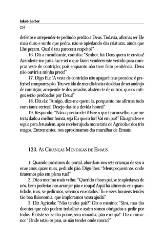Jakob Lorber
254

defeitos e arrepender-te pedindo perdão a Deus. Todavia, afirmas ser Ele
mais duro e surdo que pedra, não se apiedando das criaturas, ainda que
Lhe peçam. Qual é teu parecer a respeito?”
     16. Diz a mendicante, contrita: “Senhor, foi Deus quem te enviou!
Acendeste-me justa luz e sei o que fazer: venderei este vestido para com-
prar veste de contrição; pois enquanto não tiver feito penitência, Deus
não ouvirá a minha prece!”
     17. Digo Eu: “A veste de contrição não apagará teus pecados; é pre-
ferível comprares pão. Teu vestido de mendicância não deixa de ser andrajo
de contrição; arrepende-te dos pecados, abstém-te de outros, que os anti-
gos serão perdoados por Deus!”
     18. Diz ela: “Amigo, dize-me quem és, porquanto me afirmas tudo
com tanta certeza! Desejo dar-te a devida honra!”
     19. Respondo: “Não a preciso de ti! Faze o que te aconselho, que me
terás dado a melhor honra, seja Eu quem for! Vai em paz!” Ela agradece e
segue para Jerusalém, após receber ajuda monetária de Agrícola e dos três
magos. Entrementes, nos aproximamos das muralhas de Emaús.



      133. AS CRIANÇAS MENDIGAS DE EMAÚS

      1. Quando próximos do portal, abordam-nos sete crianças de seis a
onze anos, quase nuas, pedindo pão. Digo-lhes: “Meus pequeninos, onde
tiraremos pão em plena rua?”
      2. Diz o menino mais velho: “Querido e bom pai, se te apiedasses de
nós, bem poderias nos arranjar pão e roupa! Aqui há alimento em quan-
tidade, mas, se pedirmos, seremos enxotados. Tu e esses homens tendes
tão boa fisionomia, que imploramos vossa ajuda!”
      3. Diz Agrícola: “Não tendes pais?” Diz o menino: “Sim, mas tão
doentes que não podem trabalhar e assim somos obrigados a pedir por
todos. É triste ser-se tão pobre, sem moradia, pão e roupa!” Diz o roma-
no: “Onde estão os pais, se não tendes onde morar?”
 