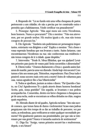 O Grande Evangelho de João – Volume VII
                                                                       255

     4. Responde ele: “Lá no fundo está uma velha choupana de pastor,
pertencente a um cidadão; ele não a precisa por ter construído outra e
permitiu que a habitássemos. Vinde certificar-vos pessoalmente!”
     5. Prossegue Agrícola: “Mas aqui mora um certo Nicodemos,
bom homem. Nunca o procuraste?” Diz o menino: “Não nos atreve-
mos, por ser grande senhor. Há muitos iguais a ele, mas não temos
coragem de procurá-los.”
     6. Diz Agrícola: “Também nós poderíamos ser personagens impor-
tantes, entretanto vos dirigistes a nós!” Explica o menino: “Foi a fome e
vossa expressão bondosa que nos levaram a tanto. Assim faríamos, caso
encontrássemos Nicodemos na rua; não conhecemos sua residência e
não temos coragem de ir à cidade, quase despidos.”
     7. Intervenho: “Tende fé, Meus filhinhos, que vos ajudarei! Levai-
nos primeiro para junto de vossos pais! Serão socorridos e alimentados!”
     8. Dizem todos: “Oramos diariamente a Deus e, quando assim fazí-
amos de manhã, parecia uma voz dizendo: Ainda hoje virá socorro! Con-
tamos o fato aos nossos pais. Tristonhos, responderam: Para Deus tudo é
possível; nosso socorro mais certo será a morte! Antes de voltarmos para
casa, vamos agradecer-lhe a Sua Misericórdia!”
     9. Todos se ajoelham, juntam as mãos e dizem: “Pai Querido e San-
to, no Céu! Agradecemos-Te a ajuda através desses homens bondosos!
Aceita, pois, nossa gratidão!” Em seguida, se levantam e nos pedem
acompanhá-los. Comovidos, dentro em breve chegamos à choupana ao
pé de uma rocha, onde se encontram os velhos deitados no chão, magros
quais esqueletos.
     10. Alterado diante de tal quadro, Agrícola exclama: “Isto não suce-
de conosco, que temos fama de duros e inclementes! Acaso esses judeus
preguiçosos não têm tempo de se dar ao trabalho de percorrer, vez por
outra, as redondezas, para verificarem se existe qualquer necessidade pre-
mente? Há igualmente pastores nas proximidades; por que não se inte-
ressam por essa gente? Nunca vi tamanha ausência de sentimentos!”
     11. Digo Eu: “Amigo, vamos primeiro socorrê-los e resolveremos,
depois, o seu futuro!”
 