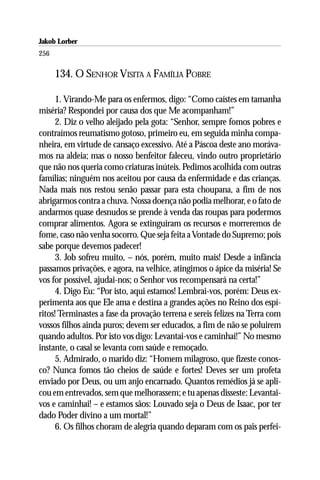 Jakob Lorber
256

      134. O SENHOR VISITA A FAMÍLIA POBRE

      1. Virando-Me para os enfermos, digo: “Como caístes em tamanha
miséria? Respondei por causa dos que Me acompanham!”
      2. Diz o velho aleijado pela gota: “Senhor, sempre fomos pobres e
contraímos reumatismo gotoso, primeiro eu, em seguida minha compa-
nheira, em virtude de cansaço excessivo. Até a Páscoa deste ano moráva-
mos na aldeia; mas o nosso benfeitor faleceu, vindo outro proprietário
que não nos queria como criaturas inúteis. Pedimos acolhida com outras
famílias; ninguém nos aceitou por causa da enfermidade e das crianças.
Nada mais nos restou senão passar para esta choupana, a fim de nos
abrigarmos contra a chuva. Nossa doença não podia melhorar, e o fato de
andarmos quase desnudos se prende à venda das roupas para podermos
comprar alimentos. Agora se extinguiram os recursos e morreremos de
fome, caso não venha socorro. Que seja feita a Vontade do Supremo; pois
sabe porque devemos padecer!
      3. Job sofreu muito, – nós, porém, muito mais! Desde a infância
passamos privações, e agora, na velhice, atingimos o ápice da miséria! Se
vos for possível, ajudai-nos; o Senhor vos recompensará na certa!”
      4. Digo Eu: “Por isto, aqui estamos! Lembrai-vos, porém: Deus ex-
perimenta aos que Ele ama e destina a grandes ações no Reino dos espí-
ritos! Terminastes a fase da provação terrena e sereis felizes na Terra com
vossos filhos ainda puros; devem ser educados, a fim de não se poluirem
quando adultos. Por isto vos digo: Levantai-vos e caminhai!” No mesmo
instante, o casal se levanta com saúde e remoçado.
      5. Admirado, o marido diz: “Homem milagroso, que fizeste conos-
co? Nunca fomos tão cheios de saúde e fortes! Deves ser um profeta
enviado por Deus, ou um anjo encarnado. Quantos remédios já se apli-
cou em entrevados, sem que melhorassem; e tu apenas disseste: Levantai-
vos e caminhai! – e estamos sãos: Louvado seja o Deus de Isaac, por ter
dado Poder divino a um mortal!”
      6. Os filhos choram de alegria quando deparam com os pais perfei-
 